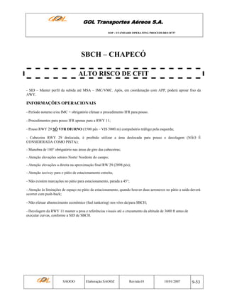 GOL Transportes Aéreos S.A.
SOP - STANDARD OPERATING PROCEDURES B737

SBCH – CHAPECÓ
ALTO RISCO DE CFIT
- SID – Manter perfil da subida até MSA – IMC/VMC. Após, em coordenação com APP, poderá aproar fixo da
AWY.

INFORMAÇÕES OPERACIONAIS
- Período noturno e/ou IMC = obrigatório efetuar o procedimento IFR para pouso.
- Procedimentos para pouso IFR apenas para a RWY 11;
- Pouso RWY 29 SÓ VFR DIURNO (1500 pés – VIS 5000 m) compulsório tráfego pela esquerda;
- Cabeceira RWY 29 deslocada, é proibido utilizar a área deslocada para pouso e decolagem (NÃO É
CONSIDERADA COMO PISTA);
- Manobra de 180° obrigatório nas áreas de giro das cabeceiras;
- Atenção elevações setores Norte/ Nordeste do campo;
- Atenção elevações a direita na aproximação final RW 29 (2898 pés);
- Atenção taxiway para o pátio de estacionamento estreita;
- Não existem marcações no pátio para estacionamento, parada a 45°;
- Atenção às limitações de espaço no pátio de estacionamento, quando houver duas aeronaves no pátio a saída deverá
ocorrer com push-back;
- Não efetuar abastecimento econômico (fuel tankering) nos vôos de/para SBCH;
- Decolagem da RWY 11 manter a proa e referências visuais até o cruzamento da altitude de 3600 ft antes de
executar curvas, conforme a SID de SBCH.

SAOOO

Elaboração:SAOOZ

Revisão18

10/01/2007

9-53

 