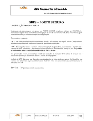 GOL Transportes Aéreos S.A.
SOP - STANDARD OPERATING PROCEDURES B737

SBPS – PORTO SEGURO
INFORMAÇÕES OPERACIONAIS
Usualmente, nas aproximações para pouso em PORTO SEGURO, os pilotos solicitam ao CONTROLE a
interceptação da perna base, da reta final ou interceptação da final do procedimento GPS. Pelas circunstâncias, pode
gerar uma aproximação desestabilizada por não estar planejada.
Recomendamos o seguinte:
IMC - Sob condições meteorológicas instrumentos efetuar o procedimento para a pista em uso (IAL) completo,
utilizando o recurso do VDP, mantendo o conceito de aproximação estabilizada;
VMC - Nas chegadas visuais, o controle autoriza interceptação da perna base, o que diminui a trajetória até a
cabeceira da pista, aumentando a possibilidade de uma aproximação desestabilizada. Planeje-se para atingir 10NM
do aeródromo a 3000ft e com velocidade não superior à de FLAP UP.
Nas aproximações visuais, caso verifique que não tem condições de interceptar direto a final da pista em uso e
efetuar uma aproximação estabilizada, execute o circuito de tráfego padrão.
Na final da RWY 10, existe uma depressão antes da cabeceira da pista, devido ao vale do Rio Buranhém. Isso
ocasiona uma falsa noção de profundidade na curta final. Para evitar uma aproximação desestabilizada manter as
indicações do PAPI.

RWY 10/28 – 180° permitido somente nas cabeceiras.

SAOOO

Elaboração:SAOOZ

Revisão18

10/01/2007

9-57

 