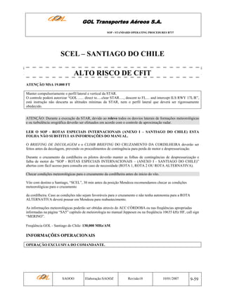 GOL Transportes Aéreos S.A.
SOP - STANDARD OPERATING PROCEDURES B737

SCEL – SANTIAGO DO CHILE
ALTO RISCO DE CFIT
ATENÇÃO MSA 19.000 FT
Manter compulsoriamente o perfil lateral e vertical da STAR.
O controle poderá autorizar “GOL ...... direct to.....clear STAR....., descent to FL.... and intercept ILS RWY 17L/R”,
está instrução não descarta as altitudes mínimas da STAR, nem o perfil lateral que deverá ser rigorosamente
obedecido.
ATENÇÂO: Durante a execução da STAR, devido ao relevo todos os desvios laterais de formações meteorológicas
e ou turbulência orográfica deverão ser efetuados em acordo com o controle de aproximação radar.
LER O SOP - ROTAS ESPECIAIS INTERNACIONAIS (ANEXO I – SANTIAGO DO CHILE) ESTA
FOLHA NÃO SUBSTITUI AS INFORMAÇÕES DO MANUAL.
O BRIEFING DE DECOLAGEM e o CLIMB BRIEFING DO CRUZAMENTO DA CORDILHEIRA deverão ser
feitos antes da decolagem, prevendo os procedimentos de contingência para perda de motor e despressurização.
Durante o cruzamento da cordilheira os pilotos deverão manter as folhas de contingências de despressurização e
falha de motor do “SOP - ROTAS ESPECIAIS INTERNACIONAIS – (ANEXO I - SANTIAGO DO CHILE)”
abertas com fácil acesso para consulta em caso de necessidade (ROTA 1, ROTA 2 OU ROTA ALTERNATIVA).
Checar condições meteorológicas para o cruzamento da cordilheira antes do início do vôo.
Vôo com destino a Santiago, “SCEL”, 30 min antes da posição Mendoza recomendamos checar as condições
meteorológicas para o cruzamento
da cordilheira. Caso as condições não sejam favoráveis para o cruzamento e não tenha autonomia para a ROTA
ALTERNATIVA deverá pousar em Mendoza para reabastecimento.
As informações meteorológicas poderão ser obtidas através do ACC CÓRDOBA ou nas freqüências apropriadas
informadas na página “SA5” capítulo de meteorologia no manual Jeppesen ou na freqüência 10635 kHz HF, call sign
“MERINO”.
Freqüência GOL - Santiago do Chile: 130,000 MHz/AM.

INFORMAÇÕES OPERACIONAIS
OPERAÇÃO EXCLUSIVA DO COMANDANTE.

SAOOO

Elaboração:SAOOZ

Revisão18

10/01/2007

9-59

 