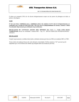 GOL Transportes Aéreos S.A.
SOP - STANDARD OPERATING PROCEDURES B737

O piloto em comando (C.M.) do vôo deverá obrigatoriamente ocupar um dos postos de pilotagem em todos os
pousos e decolagens.
TAXI
O táxi com baixa visibilidade (teto e visibilidade abaixo dos mínimos CAT I) deverá obrigatoriamente ser
conduzido com o auxílio do FOLLOW-ME CAR. Em caso de indisponibilidade do mesmo, contatar o Piloto
Coordenador Operacional, para definição do procedimento.
DECOLAGEM DE SANTIAGO ABAIXO DOS MÍNIMOS ILS CAT I e TAXI COM BAIXA
VISIBILIDADE deverá ser consultado o manual SOP – Cap. 10 – ROTAS ESPECIAIS INTERNACIONAIS –
ANEXO I.
DECOLAGEM
Cumprir rigorosamente as subidas observando as altitudes mínimas previstas nas SIDs em condições IMC ou VMC.
Temos relatos de mudanças bruscas de vento (direção e intensidade). Tal fato aumenta a “GS” (ground speed)
impedindo que o nível mínimo das subidas seja atingido dentro das distâncias previstas.

SAOOO

Elaboração:SAOOZ

Revisão18

10/01/2007

9-60

 