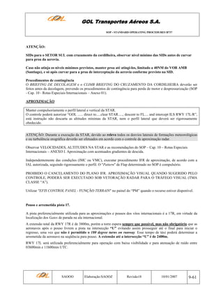 GOL Transportes Aéreos S.A.
SOP - STANDARD OPERATING PROCEDURES B737

ATENÇÂO:
SIDs para o SETOR SUL com cruzamento da cordilheira, observar nível mínimo das SIDs antes de curvar
para proa da aerovia.
Caso não atinja os níveis mínimos previstos, manter proa até atingi-los, limitado a 40NM do VOR AMB
(Santiago), e só após curvar para a proa de interceptação da aerovia conforme previsto na SID.
Procedimentos de contingência
O BRIEFING DE DECOLAGEM e o CLIMB BRIEFING DO CRUZAMENTO DA CORDILHEIRA deverão ser
feitos antes da decolagem, prevendo os procedimentos de contingência para perda de motor e despressurização (SOP
- Cap. 10 - Rotas Especiais Internacionais – Anexo 01).
APROXIMAÇÃO
Manter compulsoriamente o perfil lateral e vertical da STAR.
O controle poderá autorizar “GOL ...... direct to.....clear STAR....., descent to FL.... and intercept ILS RWY 17L/R”,
está instrução não descarta as altitudes mínimas da STAR, nem o perfil lateral que deverá ser rigorosamente
obedecido.
ATENÇÂO: Durante a execução da STAR, devido ao relevo todos os desvios laterais de formações meteorológicas
e ou turbulência orográfica deverão ser efetuados em acordo com o controle de aproximação radar.
Observar VELOCIDADES, ALTITUDES NA STAR e as recomendações do SOP – Cap. 10 – Rotas Especiais
Internacionais – ANEXO I. Aproximação com acentuados gradientes de descida.
Independentemente das condições (IMC ou VMC), executar procedimento IFR de aproximação, de acordo com a
IAL autorizada, seguindo rigorosamente o perfil. O "Pattern" de Flap determinado no SOP é compulsório.
PROIBIDO O CANCELAMENTO DO PLANO IFR. APROXIMAÇÃO VISUAL QUANDO SUGERIDO PELO
CONTROLE, PODERÁ SER EXECUTADO SOB VETORAÇÃO RADAR PARA O TRÁFEGO VISUAL (TMA
CLASSE “A”).
Utilizar "EFIS CONTROL PANEL - FUNÇÃO TERRAIN" no painel do “PM” quando o recurso estiver disponível.

Pouso e arremetida pista 17.
A pista preferencialmente utilizada para as aproximações e pousos dos vôos internacionais é a 17R, em virtude da
localização dos Gates de parada na ala internacional.
A extensão total da RWY 17R é de 3800m, porém a torre espera sempre que possível, mas não obrigatório que as
aeronaves após o pouso livrem a pista na intersecção “U” evitando assim prosseguir até o final para iniciar o
regresso, uma vez que não é permitido o 180 degree turns on runway. Esse tempo de táxi poderá determinar a
arremetida da aeronave na seqüência para pouso. A extensão até a intersecção “U” é de 2400m.
RWY 17L será utilizada preferencialmente para operação com baixa visibilidade e para atenuação de ruído entre
03h00min e 11h00min UTC.

SAOOO

Elaboração:SAOOZ

Revisão18

10/01/2007

9-61

 