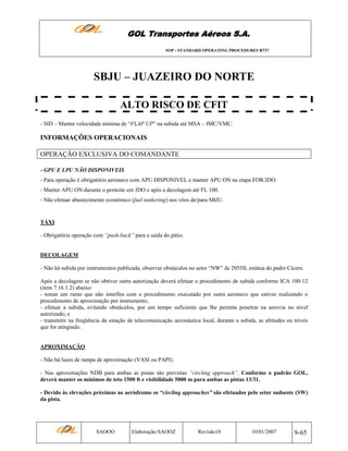 GOL Transportes Aéreos S.A.
SOP - STANDARD OPERATING PROCEDURES B737

SBJU – JUAZEIRO DO NORTE
ALTO RISCO DE CFIT
- SID – Manter velocidade mínima de “FLAP UP” na subida até MSA – IMC/VMC.

INFORMAÇÕES OPERACIONAIS
OPERAÇÃO EXCLUSIVA DO COMANDANTE
- GPU E LPU NÂO DISPONIVEIS
- Para operação é obrigatório aeronave com APU DISPONIVEL e manter APU ON na etapa FOR/JDO.
- Manter APU ON durante o pernoite em JDO e após a decolagem até FL 100.
- Não efetuar abastecimento econômico (fuel tankering) nos vôos de/para SBJU.

TÁXI
- Obrigatória operação com “push-back” para a saída do pátio.

DECOLAGEM
- Não há subida por instrumentos publicada, observar obstáculos no setor “NW” de 2055ft, estátua do padre Cícero.
Após a decolagem se não obtiver outra autorização deverá efetuar o procedimento de subida conforme ICA 100-12
(item 7.16.1.2) abaixo:
- tomar um rumo que não interfira com o procedimento executado por outra aeronave que estiver realizando o
procedimento de aproximação por instrumento;
- efetuar a subida, evitando obstáculos, por um tempo suficiente que lhe permita penetrar na aerovia no nível
autorizado; e
- transmitir na freqüência da estação de telecomunicação aeronáutica local, durante a subida, as altitudes ou níveis
que for atingindo.

APROXIMAÇÃO
- Não há luzes de rampa de aproximação (VASI ou PAPI).
- Nas aproximações NDB para ambas as pistas são previstas “circling approach”. Conforme o padrão GOL,
deverá manter os mínimos de teto 1500 ft e visibilidade 5000 m para ambas as pistas 13/31.
- Devido às elevações próximas ao aeródromo os “circling approaches” são efetuados pelo setor sudoeste (SW)
da pista.

SAOOO

Elaboração:SAOOZ

Revisão18

10/01/2007

9-65

 