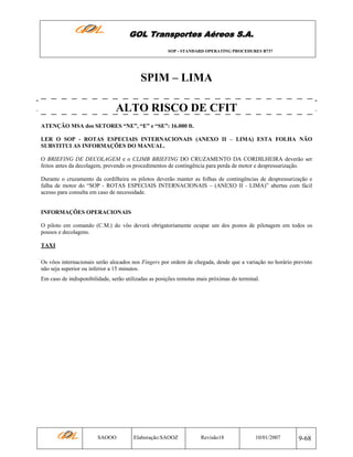 GOL Transportes Aéreos S.A.
SOP - STANDARD OPERATING PROCEDURES B737

SPIM – LIMA
ALTO RISCO DE CFIT
ATENÇÃO MSA dos SETORES “NE”, “E” e “SE”: 16.000 ft.
LER O SOP - ROTAS ESPECIAIS INTERNACIONAIS (ANEXO II – LIMA) ESTA FOLHA NÃO
SUBSTITUI AS INFORMAÇÕES DO MANUAL.
O BRIEFING DE DECOLAGEM e o CLIMB BRIEFING DO CRUZAMENTO DA CORDILHEIRA deverão ser
feitos antes da decolagem, prevendo os procedimentos de contingência para perda de motor e despressurização.
Durante o cruzamento da cordilheira os pilotos deverão manter as folhas de contingências de despressurização e
falha de motor do “SOP - ROTAS ESPECIAIS INTERNACIONAIS – (ANEXO II - LIMA)” abertas com fácil
acesso para consulta em caso de necessidade.

INFORMAÇÕES OPERACIONAIS
O piloto em comando (C.M.) do vôo deverá obrigatoriamente ocupar um dos postos de pilotagem em todos os
pousos e decolagens.
TAXI
Os vôos internacionais serão alocados nos Fingers por ordem de chegada, desde que a variação no horário previsto
não seja superior ou inferior a 15 minutos.
Em caso de indisponibilidade, serão utilizadas as posições remotas mais próximas do terminal.

SAOOO

Elaboração:SAOOZ

Revisão18

10/01/2007

9-68

 