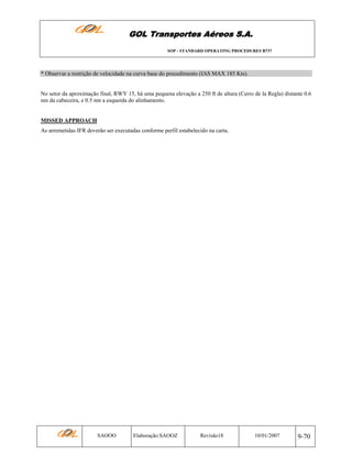 GOL Transportes Aéreos S.A.
SOP - STANDARD OPERATING PROCEDURES B737

* Observar a restrição de velocidade na curva base do procedimento (IAS MAX 185 Kts).

No setor da aproximação final, RWY 15, há uma pequena elevação a 250 ft de altura (Cerro de la Regla) distante 0.6
nm da cabeceira, e 0.5 nm a esquerda do alinhamento.

MISSED APPROACH
As arremetidas IFR deverão ser executadas conforme perfil estabelecido na carta.

SAOOO

Elaboração:SAOOZ

Revisão18

10/01/2007

9-70

 