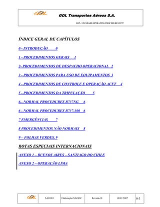 GOL Transportes Aéreos S.A.
SOP - STANDARD OPERATING PROCEDURES B737

ÍNDICE GERAL DE CAPÍTULOS
0 - INTRODUÇÃO

0

1 - PROCEDIMENTOS GERAIS

1

2- PROCEDIMENTOS DE DESPACHO OPERACIONAL 2
3 - PROCEDIMENTOS PARA USO DE EQUIPAMENTOS 3
4 - PROCEDIMENTOS DE CONTROLE E OPERAÇÃO ACFT
5 - PROCEDIMENTOS DA TRIPULAÇÃO
6.- NORMAL PROCEDURES B737NG

4

5

6

6 - NORMAL PROCEDURES B737-300 6
7 EMERGÊNCIAS

7

8 PROCEDIMENTOS NÃO NORMAIS

8

9 – FOLHAS VERDES. 9

ROTAS ESPECIAIS INTERNACIONAIS
ANEXO 1 – BUENOS AIRES – SANTIAGO DO CHILE
ANEXO 2 – OPERAÇÃO LIMA

SAOOO

Elaboração:SAOOZ

Revisão18

10/01/2007

0-3

 