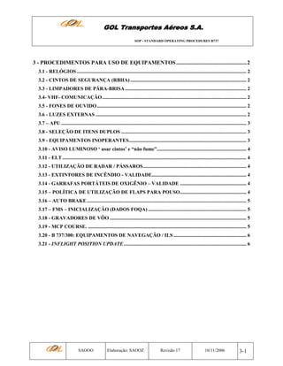 GOL Transportes Aéreos S.A.
SOP - STANDARD OPERATING PROCEDURES B737

3 - PROCEDIMENTOS PARA USO DE EQUIPAMENTOS ...................................................2
3.1 - RELÓGIOS ..................................................................................................................................... 2
3.2 - CINTOS DE SEGURANÇA (RBHA) ........................................................................................... 2
3.3 - LIMPADORES DE PÁRA-BRISA ............................................................................................... 2
3.4- VHF- COMUNICAÇÃO................................................................................................................. 2
3.5 - FONES DE OUVIDO ..................................................................................................................... 2
3.6 - LUZES EXTERNAS ...................................................................................................................... 2
3.7 – APU ................................................................................................................................................. 3
3.8 - SELEÇÃO DE ITENS DUPLOS .................................................................................................. 3
3.9 - EQUIPAMENTOS INOPERANTES............................................................................................ 3
3.10 - AVISO LUMINOSO ‘ usar cintos’ e “não fume”...................................................................... 4
3.11 - ELT ................................................................................................................................................ 4
3.12 - UTILIZAÇÃO DE RADAR / PÁSSAROS................................................................................. 4
3.13 - EXTINTORES DE INCÊNDIO - VALIDADE.......................................................................... 4
3.14 - GARRAFAS PORTÁTEIS DE OXIGÊNIO – VALIDADE .................................................... 4
3.15 – POLÍTICA DE UTILIZAÇÃO DE FLAPS PARA POUSO.................................................... 4
3.16 – AUTO BRAKE............................................................................................................................. 5
3.17 – FMS – INICIALIZAÇÃO (DADOS FOQA) ............................................................................. 5
3.18 - GRAVADORES DE VÔO ........................................................................................................... 5
3.19 - MCP COURSE. ............................................................................................................................ 5
3.20 - B 737/300: EQUIPAMENTOS DE NAVEGAÇÃO / ILS ......................................................... 6
3.21 - INFLIGHT POSITION UPDATE ................................................................................................ 6

SAOOO

Elaboração: SAOOZ

Revisão 17

10/11/2006

3-1

 