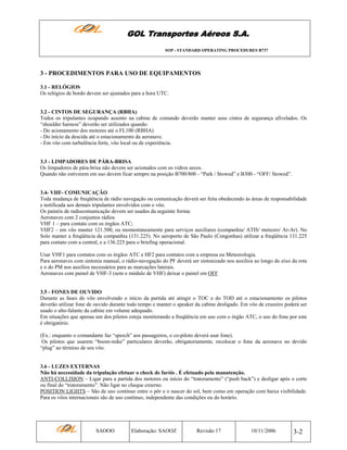 GOL Transportes Aéreos S.A.
SOP - STANDARD OPERATING PROCEDURES B737

3 - PROCEDIMENTOS PARA USO DE EQUIPAMENTOS
3.1 - RELÓGIOS
Os relógios de bordo devem ser ajustados para a hora UTC.

3.2 - CINTOS DE SEGURANÇA (RBHA)
Todos os tripulantes ocupando assento na cabine de comando deverão manter seus cintos de segurança afivelados. Os
“shoulder harness” deverão ser utilizados quando:
- Do acionamento dos motores até o FL100 (RBHA)
- Do início da descida até o estacionamento da aeronave.
- Em vôo com turbulência forte, vôo local ou de experiência.

3.3 - LIMPADORES DE PÁRA-BRISA
Os limpadores de pára-brisa não devem ser acionados com os vidros secos.
Quando não estiverem em uso devem ficar sempre na posição B700/800 - “Park / Stowed” e B300 - “OFF/ Stowed”.

3.4- VHF- COMUNICAÇÃO
Toda mudança de freqüência de rádio navegação ou comunicação deverá ser feita obedecendo às áreas de responsabilidade
e notificada aos demais tripulantes envolvidos com o vôo.
Os painéis de radiocomunicação devem ser usados da seguinte forma:
Aeronaves com 2 conjuntos rádios
VHF 1 – para contato com os órgãos ATC;
VHF2 – em vôo manter 121.500, ou momentaneamente para serviços auxiliares (companhia/ ATIS/ meteoro/ Ar-Ar). No
Solo manter a freqüência da companhia (131.225). No aeroporto de São Paulo (Congonhas) utilizar a freqüência 131.225
para contato com a central, e a 136.225 para o briefing operacional.
Usar VHF1 para contatos com os órgãos ATC e HF2 para contatos com a empresa ou Meteorologia.
Para aeronaves com sintonia manual, o rádio-navegação do PF deverá ser sintonizado nos auxílios ao longo do eixo da rota
e o do PM nos auxílios necessários para as marcações laterais.
Aeronaves com painel de VHF-3 (sem o módulo de VHF) deixar o painel em OFF

3.5 - FONES DE OUVIDO
Durante as fases do vôo envolvendo o início da partida até atingir o TOC e do TOD até o estacionamento os pilotos
deverão utilizar fone de ouvido durante todo tempo e manter o speaker da cabine desligado. Em vôo de cruzeiro poderá ser
usado o alto-falante da cabine em volume adequado.
Em situações que apenas um dos pilotos esteja monitorando a freqüência em uso com o órgão ATC, o uso do fone por este
é obrigatório.
(Ex.: enquanto o comandante faz “speech” aos passageiros, o co-piloto deverá usar fone).
Os pilotos que usarem “boom-mike” particulares deverão, obrigatoriamente, recolocar o fone da aeronave no devido
“plug” ao término de seu vôo.

3.6 - LUZES EXTERNAS
Não há necessidade da tripulação efetuar o check de faróis . É efetuado pela manutenção.
ANTI-COLLISION – Ligar para a partida dos motores ou início do “tratoramento” (“push back”) e desligar após o corte
ou final do “tratoramento”. Não ligar no cheque externo.
POSITION LIGHTS – São de uso contínuo entre o pôr e o nascer do sol, bem como em operação com baixa visibilidade.
Para os vôos internacionais são de uso contínuo, independente das condições ou do horário.

SAOOO

Elaboração: SAOOZ

Revisão 17

10/11/2006

3-2

 