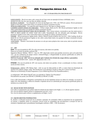 GOL Transportes Aéreos S.A.
SOP - STANDARD OPERATING PROCEDURES B737

LOGO LIGHTS – São de uso entre o pôr e nascer do sol, bem como em operação de baixa visibilidade, com a
aeronave no solo. Em vôo, usar nas fases de subida e descida.
RUNWAY TURNOFF – Uso obrigatório do início da decolagem até o TOC e do TOD até o pouso. Devem permanecer
ligadas no táxi sobre a pista (back track) e/ou quando for efetuar cruzamento de pista.
WING ILLUMINATION - Uso específico para inspeção de asa. Não ligar no cheque externo
LANDING LIGHTS (FIXED OR INBOARD) – Utilizar sempre abaixo do FL 100. Devem permanecer ligadas no táxi
sobre a pista (back track) e/ou quando for efetuar cruzamento de pista.
LANDING LIGHTS (RETRACTABLE OR OUTBOARD) – Para o pouso noturno, recomenda-se que elas sejam acesas a
500ft ou abaixo quando em contato visual com a pista. Normalmente não são utilizados para decolagem. Devem
permanecer ligadas no táxi sobre a pista (back track) e/ou quando for efetuar cruzamento de pista.
STROBE – Devem permanecer ligadas desde o Before Takeoff CheckList Bellow the Line até o After Landing, do pôr ao
nascer do sol. Devem permanecer ligadas no táxi sobre a pista (back track) e/ou quando for efetuar cruzamento de pista.
Não ligar no cheque externo
TAXI LIGHT – Durante o movimento da aeronave no solo por meios próprios deve estar acesa, tanto no período noturno
como diurno.

3.7 – APU
B300 - Em caso de partida do APU (No solo) sem sucesso, não tentar nova partida.
Observar os Limites de partida conforme OM
Operations Manual Bulletin TBCE-4 June 16, 1995: observador externo para partidas sucessivas; start cycle pode durar
135”; uso do combustível do tanque central ( mínimo453kgs); é obrigatoriedade ter pessoas qualificadas na cabine de
comando para esse procedimento.
NOTAS: O corte do “APU” deverá ser efetuado após 2 minutos da retirada das cargas elétrica e pneumática.
Nos trechos CGH/SDU/CGH – manter APU ON durante todo o vôo.
B700/800 - Em caso de partida do APU sem sucesso, não tentar nova partida. Avisar a coordenação via fonia e solicitar
auxílio de fonte externa.
B.Operacional – GOT-6: APU Battery Start – toda vez que for dada partida no APU e a única fonte de alimentação da
aeronave for a bateria, poderá “saltar” RCCB (Remote Circuit Breaker) situado no Stby Pwr Control Unit Panel.
(Observar no Preliminary Flt.Deck Preparation e Loss of Both Eng Driven Gen NormalProcedures ).
A configuração “APU Bleed Takeoff” deve ser realizada no “Before Taxi Procedures”.
Procedimentos de acordo com OM-SP2.5 (700/800) ou OM-SP 2.9 (300).
Com o APU funcionando, é obrigatória a permanência de um dos tripulantes técnico na cabine de comando e na escuta do
órgão ATS. Para abandonar a cabine de comando o tripulante deverá ser substituído por outra pessoa qualificada (piloto ou
mecânico) ou cortar do APU.

3.8 - SELEÇÃO DE ITENS DUPLOS
Usar todos os equipamentos que tenham opção de seleção de itens duplos (Left, Right; 1, 2; A, B) da seguinte maneira:
Nos vôos de números impares utilizar os equipamentos em Left, 1 ou A.
Nos vôos de números pares utilizar os equipamentos em Right, 2 ou B.

3.9 - EQUIPAMENTOS INOPERANTES
Se, durante a verificação normal pré-vôo ou durante a operação, for constatada a falha ou inoperância de um equipamento
ou sistema, o tripulante, piloto ou comissário, deverá avisar ao comandante que providenciará a correção do item ou
orientará a tripulação para o procedimento homologado conforme o MEL – CDL da aeronave.

SAOOO

Elaboração: SAOOZ

Revisão 17

10/11/2006

3-3

 