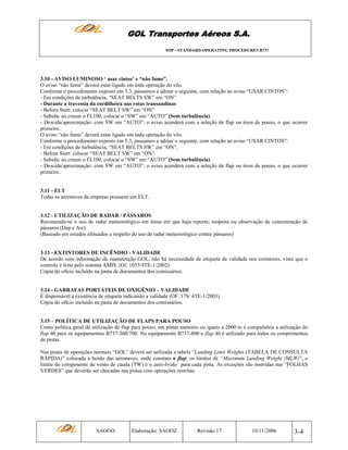 GOL Transportes Aéreos S.A.
SOP - STANDARD OPERATING PROCEDURES B737

3.10 - AVISO LUMINOSO ‘ usar cintos’ e “não fume”.
O aviso “não fume” deverá estar ligado em toda operação do vôo.
Conforme o procedimento exposto em 5.3, passamos a adotar o seguinte, com relação ao aviso “USAR CINTOS”:
- Em condições de turbulência, “SEAT BELTS SW” em “ON”.
- Durante a travessia da cordilheira nas rotas transandinas
- Before Start: colocar “SEAT BELT SW” em “ON”
- Subida: ao cruzar o FL100, colocar o “SW” em “AUTO” (Sem turbulência)
- Descida/aproximação: com SW em “AUTO”, o aviso acenderá com a seleção de flap ou trem de pouso, o que ocorrer
primeiro.
O aviso “não fume” deverá estar ligado em toda operação do vôo.
Conforme o procedimento exposto em 5.3, passamos a adotar o seguinte, com relação ao aviso “USAR CINTOS”:
- Em condições de turbulência, “SEAT BELTS SW” em “ON”.
- Before Start: colocar “SEAT BELT SW” em “ON”
- Subida: ao cruzar o FL100, colocar o “SW” em “AUTO” (Sem turbulência)
- Descida/aproximação: com SW em “AUTO”, o aviso acenderá com a seleção de flap ou trem de pouso, o que ocorrer
primeiro.

3.11 - ELT
Todas as aeronaves da empresa possuem um ELT.

3.12 - UTILIZAÇÃO DE RADAR / PÁSSAROS
Recomenda-se o uso de radar meteorológico em áreas em que haja reporte, suspeita ou observação de concentração de
pássaros (Dep e Arr).
(Baseado em estudos efetuados a respeito do uso de radar meteorológico contra pássaros)

3.13 - EXTINTORES DE INCÊNDIO - VALIDADE
De acordo com informação da manutenção GOL, não há necessidade de etiqueta de validade nos extintores, visto que o
controle é feito pelo sistema AMIS. (Of. 1053/4TE-1/2002)
Cópia do ofício incluído na pasta de documentos dos comissários.

3.14 - GARRAFAS PORTÁTEIS DE OXIGÊNIO – VALIDADE
É dispensável a existência de etiqueta indicando a validade (OF. 178/ 4TE-1/2003).
Cópia do ofício incluído na pasta de documentos dos comissários.

3.15 – POLÍTICA DE UTILIZAÇÃO DE FLAPS PARA POUSO
Como política geral de utilização de flap para pouso, em pistas menores ou iguais a 2000 m é compulsória a utilização do
flap 40 para os equipamentos B737-300/700. No equipamento B737-800 o flap 40 é utilizado para todos os comprimentos
de pistas.
Nas pistas de operações normais “GOL” deverá ser utilizada a tabela “Landing Limit Weights (TABELA DE CONSULTA
RÁPIDA)” colocada a bordo das aeronaves, onde constam o flap, os limites de “Maximum Landing Weight (MLW)”, o
limite do componente de vento de cauda (TW) e o auto-brake para cada pista. As exceções são inseridas nas “FOLHAS
VERDES” que deverão ser checadas nas pistas com operações restritas.

SAOOO

Elaboração: SAOOZ

Revisão 17

10/11/2006

3-4

 