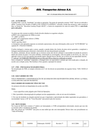 GOL Transportes Aéreos S.A.
SOP - STANDARD OPERATING PROCEDURES B737

3.16 – AUTO BRAKE
É padrão GOL o uso do “Autobrake” em todas as operações. Nas pistas de operações normais “GOL” deverá ser utilizada a
tabela “Landing Limit Weights (TABELA DE CONSULTA RÁPIDA)” colocada a bordo das aeronaves, onde constam o
flap, os limites de “Maximum Landing Weight (MLW)”, o limite do componente de vento de cauda (TW) e o auto-brake
para cada pista.

As pistas que não constam na tabela a bordo deverão obedecer as seguintes seleções:
a) RWY com comprimento de 2500m ou mais
“3” (DRY ou WET)
b) RWY com comprimento inferior a 2500m
“3” para Rwy DRY
“MAX’ para Rwy WET
c) Aeroportos com operações especiais ou restrições operacionais, têm suas informações sobre uso de “AUTO BRAKE” no
capítulo 09 - FOLHAS VERDES.
O piloto desligará o sistema após o pouso, quando a parada dentro dos limites da pista estiver garantida e completará a
frenagem manualmente para minimizar o desconforto de uma desaceleração acentuada.
Os pilotos, entretanto, devem entender que as técnicas acima não devem sobrepor à necessidade de parada da aeronave
dentro dos limites da pista. Com pista molhada, contaminada ou escorregadia, vento de rajadas ou de través, etc., deve ser
aplicado o freio no nível que garanta uma parada segura. Quando houver dúvida, use os freios em sua capacidade máxima.
O “call-out” AUTOBRAKE DISARM deverá ser feito pelo PM ao observar a indicação no painel.
Para a situação de “autobrake” inoperante, a frenagem deve ser equivalente à seleção que seria usada para a situação, de
acordo com a relação acima. Não bombear o freio quando a operação for manual.

3.17 – FMS – INICIALIZAÇÃO (DADOS FOQA)
Na inicialização do FMS, os campos referentes ao nº. do vôo devem ser preenchidos da seguinte forma: “GOL XXXX (4
dígitos)”.

3.18 - GRAVADORES DE VÔO
NÃO É PERMITIDO A DESENERGIZAÇÃO DE QUAISQUER DOS EQUIPAMENTOS (DFDR, DFDAU ou FOQA),
A NÃO SER EM CASO DE INCIDENTE.
GRAVADORES DE DADOS DE VÔO E DE VOZ
As aeronaves deverão ser despachadas de acordo com MEL
Notas:
Casos específicos serão julgados pelo Chefe de Operações;
1. Não é permitido a desenergização de qualquer um dos equipamentos, a não ser em caso de incidentes.
2. Em caso de incidente ou situação anormal em que é importante a apresentação dos dados registrados nos gravadores, é
recomendado “puxar o CB” do “Voice Recorder” para preservação dos mesmos.

3.19 - MCP COURSE.
No Course do MCP deve constar a 1ª radial a ser interceptada e o VOR correspondente selecionado, mesmo que esse não
se encontre sobre o aeródromo de partida.
Obs: não colocar em “COURSE” uma proa ou uma radial que não será interceptada. Deixar claro esse procedimento no
“Take-off briefing”.

SAOOO

Elaboração: SAOOZ

Revisão 17

10/11/2006

3-5

 