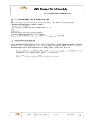 GOL Transportes Aéreos S.A.
SOP - STANDARD OPERATING PROCEDURES B737

3.20 - B 737/300: EQUIPAMENTOS DE NAVEGAÇÃO / ILS
ILS
A fim de evitar que a aeronave intercepte G/S antes de estabilizado no LOC, adotar o seguinte procedimento:
- na proa de interceptação manter o modo de “HDG SEL”;
- selecionar modo VOR /LOC;
- após interceptação do LOC, selecionar modo APP (FCTM 4.10.12)
GLA
Equipamentos:
ADF: uma unidade, com indicação no EHSI (ponteiro)
VOR: duas unidades, com indicações no RMI-VOR e EFIS
Devido ao modelo do FMC, não tem Sw seletor MAN/AUTO nos equipamentos VHF-NAV.

3.21 - INFLIGHT POSITION UPDATE
NÃO é PROCEDIMENTO NORMAL da GOL o “Inflight Position Update” manual,. Quando apresentado à informação
“IRS NAV ONLY, VERIFY POSITION ou UNABLE REQUIRED NAV PERFORMANCE – RNP” no FMC adotar o
procedimento abaixo até que receba informações de “VOR DME” para o “UPDATE AUTOMÁTICO”.
•

Colocar o EHSI do lado do “PM” para “Raw Data” e acompanhar a navegação com o “VHF NAV” do lado
correspondente. Para o B300 selecionar o “VHF NAV” em “MANUAL”;

•

Lado do “PF” poderá ser mantido em MAP para acompanhar a navegação.

SAOOO

Elaboração: SAOOZ

Revisão 17

10/11/2006

3-6

 