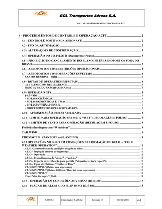 GOL Transportes Aéreos S.A.
SOP - STANDARD OPERATING PROCEDURES B737

4 - PROCEDIMENTOS DE CONTROLE E OPERAÇÃO ACFT...........................................2
4.1 - CONTROLE POSITIVO DA AERONAVE ................................................................................ 2
4.2 - USO DA AUTOMAÇÃO ............................................................................................................... 2
4.3 - ALTERAÇOES DE CONFIGURAÇÃO...................................................................................... 3
4.4 - OPERAÇÃO DO CO-PILOTO (Decolagem e Pouso) ................................................................ 3
4.5 – PROIBIÇÃO DO CANCELAMENTO DO PLANO IFR EM AEROPORTOS FORA DO
BRASIL.................................................................................................................................................... 3
4.6 – AEROPORTOS COM RESTRIÇÕES OPERACIONAIS ........................................................ 4
4.7 – AEROPORTOS COM OPERAÇÕES ESPECIAIS. .................................................................. 4
SANTOS DUMONT - SBRJ .............................................................................................................................. 4

4.8 - ROTAS DE OPERAÇÕES ESPECIAIS ...................................................................................... 4
A) ETAPAS COM RECLEARENCE............................................................................................................... 4
B) ROTA SBXX/ SAZS (BARILOCHE) ......................................................................................................... 5

4.9 - OPERAÇÃO GPS........................................................................................................................... 5
PRÉ-VÔO............................................................................................................................................................ 6
- ROTAS OCEÂNICAS. .................................................................................................................................... 6
- ROTAS DOMÉSTICAS E TMAs.................................................................................................................. 6
- ROTAS INTERNACIONAIS.......................................................................................................................... 6
- PROCEDIMENTOS OPERACIONAIS GPS. .............................................................................................. 7

4.10 – APROXIMAÇÃO DESESTABILIZADA ................................................................................. 8
4.11 - LIMITE PARA OPERAÇÃO EM PISTA “WET” (DECOLAGEM E POUSO) .................. 9
4.12 - LIMITES DE VENTO PARA OPERAÇÃO (DECOLAGEM E POUSO) ............................. 9
Proibida decolagem com “Windshear”................................................................................................. 9
TAILWIND ............................................................................................................................................. 9
CROSSWIND (TAKEOFF and LANDING)...................................................................................... 9
4.13 OPERAÇÕES NO SOLO EM CONDIÇÕES DE FORMAÇÃO DE GELO – “COLD
WEATHER OPERATION”................................................................................................................. 10
4.13.1-Características de condições de gelo no solo:...................................................................................... 10
4.13.2 - Inspeção externa de segurança........................................................................................................... 10
4.13.3 - Operação. ............................................................................................................................................. 11
4.13.4 - Procedimentos de “de-ice” e “anti-ice” ............................................................................................. 11
4.13.5 - Reporte de verificação para partida ("departure check report"): ................................................. 12
4.13.6 - Tipos de Fluidos e “Holdover Time” ................................................................................................. 12
FLUIDOS TIPO I (fluidos sem espessante) ..................................................................................................... 12
FLUIDOS TIPO II (fluidos Killfrost / Hoechst, com espessante) ................................................................... 13
FLUIDOS TIPO IV ........................................................................................................................................... 13
Time Table for type IV fluid.............................................................................................................................. 14

4.15 - OPERAÇÃO EM CONDIÇÕES ADVERSAS (B737-300).................................................... 15
4.16 – PLACAR DE ALERTA DO FLAP 40 NO B737-800.............................................................. 15

SAOOO

Elaboração: SAOOZ

Revisão 17

10/11/2006

4-1

 