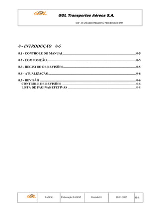 GOL Transportes Aéreos S.A.
SOP - STANDARD OPERATING PROCEDURES B737

0 - INTRODUÇÃO 0-5
0.1 - CONTROLE DO MANUAL............................................................................................. 0-5
0.2 - COMPOSIÇÃO.................................................................................................................. 0-5
0.3 - REGISTRO DE REVISÕES............................................................................................. 0-5
0.4 - ATUALIZAÇÃO................................................................................................................ 0-6
0.5 - REVISÃO ........................................................................................................................... 0-6
CONTROLE DE REVISÕES ............................................................................................... 0-6
LISTA DE PÁGINAS EFETIVAS ....................................................................................... 0-8

SAOOO

Elaboração:SAOOZ

Revisão18

10/01/2007

0-4

 