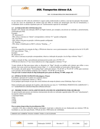 GOL Transportes Aéreos S.A.
SOP - STANDARD OPERATING PROCEDURES B737

O uso contínuo do ATS, além de confortável e seguro acaba condicionando os pilotos a este tipo de operação. Recomendase que nos casos de inoperância do sistema (seja por falha ou mesmo por desativação com fins de treinamento), o
Comandante alerte os demais tripulantes para um “monitoramento especial na velocidade”.
4.3 - ALTERAÇOES DE CONFIGURAÇÃO
Quando o PF solicitar uma alteração (MCP ou Flight Controls, por exemplo), esta deverá ser realizada e, posteriormente,
confirmada pelo PNF.
Exemplo:
- PF: determina F1
- PM: coloca a alavanca no “detent” correspondente e informa “F1” quando configurado.
- PF: Gear Down
- PM: coloca a alavanca na posição e informa quando configurado
- PF: Heading ___°
- PM: efetua a modificação no MCP e informa “Heading ___º”
NOTAS:
1) no caso específico de extensão do flap, o PM deverá observar o novo posicionamento e indicação de luz de LE FLAPS
EXT para informar: “Flap__ ”
Exemplo:
PF: determina “F1”
PM: coloca a alavanca na posição correspondente, observa a indicação de posição e luz do flap e informa “Flap 1”.
2) para a retração de flap, o procedimento permanecerá de acordo com o FCTM 3.25
O PM deverá observar o F Up e luzes indicativas de L.Edge apagadas e informar “F Up”.
3) para seleção de flap para pouso todas as alterações de “flaps” deverão ser pedidas pelo número que reflete a nova
posição. Isso como ocorre nas alterações iniciais (flap 1, 5...) e deverá também ser assim para o flap de pouso.
Por exemplo, não pedir apenas "Set Landing Flaps", pedir pelo número: "FLAP 40" ou "FLAP 30". O PM, após monitorar
a nova posição, deverá também confirmar com o número: "FLAP 40" ou "FLAP 30".
Visa prevenir eventual seleção de flap inadequado para pouso do Boeing 737-800, sempre 40.
4.4 - OPERAÇÃO DO CO-PILOTO (Decolagem e Pouso)
É proibida a operação do Co-piloto nas condições abaixo:
a) em pistas de comprimento inferior a 1.700 m;
b) em qualquer aproximação em que não exista referência da rampa de planeio como Glideslope, Papi ou Vasis.
Outras restrições para operação do Co-piloto, estão descritas nos itens 4.1 “CONTROLE POSITIVO DA AERONAVE” e
4.5 “AEROPORTOS COM RESTRIÇÕES OPERACIONAIS”.
4.5 – PROIBIÇÃO DO CANCELAMENTO DO PLANO IFR EM AEROPORTOS FORA DO BRASIL
As aproximações para pousos nos destinos internacionais deverão ser realizadas seguindo plano IFR, sem "cancelamento",
na seguinte ordem de prioridade:
1.Vetoração Radar;
2.ILS;
3.GPS;
4.VOR;
5.NDB.
Para as pistas desprovidas de procedimentos IFR:
- executar a IAL para a cabeceira oposta e prosseguir visual para a cabeceira em uso obedecendo aos mínimos VFR da
localidade ou, caso não especificado, 1500 pés de teto e 5000 metros de visibilidade;
OBSERVAR TAMBÉM "FOLHA VERDE" PARA A LOCALIDADE

SAOOO

Elaboração: SAOOZ

Revisão 17

10/11/2006

4-3

 