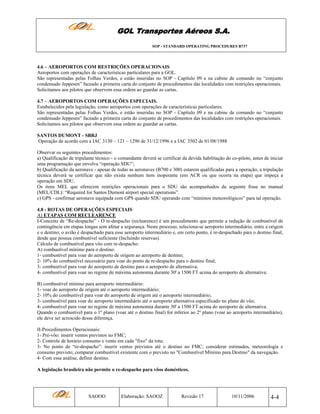 GOL Transportes Aéreos S.A.
SOP - STANDARD OPERATING PROCEDURES B737

4.6 – AEROPORTOS COM RESTRIÇÕES OPERACIONAIS
Aeroportos com operações de características particulares para a GOL.
São representadas pelas Folhas Verdes, e estão inseridas no SOP - Capítulo 09 e na cabine de comando no “conjunto
condensado Jeppesen” faceado a primeira carta do conjunto de procedimentos das localidades com restrições operacionais.
Solicitamos aos pilotos que observem essa ordem ao guardar as cartas.
4.7 – AEROPORTOS COM OPERAÇÕES ESPECIAIS.
Estabelecidos pela legislação, como aeroportos com operações de características particulares.
São representadas pelas Folhas Verdes, e estão inseridas no SOP - Capítulo 09 e na cabine de comando no “conjunto
condensado Jeppesen” faceado a primeira carta do conjunto de procedimentos das localidades com restrições operacionais.
Solicitamos aos pilotos que observem essa ordem ao guardar as cartas.
SANTOS DUMONT - SBRJ
Operação de acordo com a IAC 3130 – 121 – 1296 de 31/12/1996 e a IAC 3502 de 01/08/1988
Observar os seguintes procedimentos:
a) Qualificação de tripulante técnico - o comandante deverá se certificar da devida habilitação do co-piloto, antes de iniciar
uma programação que envolva “operação SDU”;
b) Qualificação da aeronave - apesar de todas as aeronaves (B700 e 300) estarem qualificadas para a operação, a tripulação
técnica deverá se certificar que não exista nenhum item inoperante (em ACR ou que ocorra na etapa) que impeça a
operação em SDU.
Os itens MEL que oferecem restrições operacionais para o SDU são acompanhados da seguinte frase no manual
(MEL/CDL): “Required for Santos Dumont airport special operations”.
c) GPS - confirmar aeronave equipada com GPS quando SDU operando com “mínimos meteorológicos” para tal operação.
4.8 - ROTAS DE OPERAÇÕES ESPECIAIS
A) ETAPAS COM RECLEARENCE
I-Conceito de “Re-despacho” - O re-despacho (reclearence) é um procedimento que permite a redução de combustível de
contingência em etapas longas sem afetar a segurança. Neste processo, seleciona-se aeroporto intermediário, entre a origem
e o destino; o avião é despachado para esse aeroporto intermediário e, em certo ponto, é re-despachado para o destino final,
desde que possua combustível suficiente (Incluindo reservas).
Cálculo de combustível para vôo com re-despacho:
A) combustível mínimo para o destino:
1- combustível para voar do aeroporto de origem ao aeroporto de destino;
2- 10% do combustível necessário para voar do ponto de re-despacho para o destino final;
3- combustível para voar do aeroporto de destino para o aeroporto de alternativa;
4- combustível para voar no regime de máxima autonomia durante 30' a 1500 FT acima do aeroporto de alternativa.
B) combustível mínimo para aeroporto intermediário:
1- voar do aeroporto de origem até o aeroporto intermediário;
2- 10% do combustível para voar do aeroporto de origem até o aeroporto intermediário;
3- combustível para voar do aeroporto intermediário até o aeroporto alternativa especificado no plano de vôo;
4- combustível para voar no regime de máxima autonomia durante 30' a 1500 FT acima do aeroporto de alternativa.
Quando o combustível para o 1º plano (voar até o destino final) for inferior ao 2º plano (voar ao aeroporto intermediário),
ele deve ser acrescido dessa diferença.
II-Procedimentos Operacionais:
1- Pré-vôo: inserir ventos previstos no FMC;
2- Controle de horário consumo e vento em cada "fixo" da rota;
3- No ponto de “re-despacho”: inserir ventos previstos até o destino no FMC; considerar estimados, meteorologia e
consumo previsto; comparar combustível existente com o previsto no "Combustível Mínimo para Destino" da navegação.
4- Com essa análise, definir destino.
A legislação brasileira não permite o re-despacho para vôos domésticos.

SAOOO

Elaboração: SAOOZ

Revisão 17

10/11/2006

4-4

 