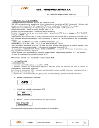GOL Transportes Aéreos S.A.
SOP - STANDARD OPERATING PROCEDURES B737

B) ROTA SBXX/ SAZS (BARILOCHE)
1) Importante a inserção dos ventos previstos pela navegação no FMC;
2) O ATC da Argentina exige separação de 10 min. entre aeronaves com destino a SAZS. Esse controle é feito em cada
posição na rota. Por isso, os fixos “não compulsórios” devem ser considerados “compulsórios”, em princípio.
3) Está sendo comum "Warnings" do FMC na chegada em SAZS (Unable RNP ; Verify position, etc).
Estes ocorrem durante a descida ou durante "holding" sobre o VOR.
Isto pode provocar defasagem entre a posição prevista (cartas) e a real:
Portanto, é importante lembrar que a navegação, espera e procedimento IAL deve ser baseado em NAV RADIOSindicações do RDMI e HSI.
4) Independente das condições (IMC ou VMC), deverá ser executado procedimento IFR de aproximação, de acordo com a
IAL autorizada, seguindo rigorosamente o perfil do mesmo. O "Pattern" de Flap determinado no SOP é compulsório,
também.
A EXECUÇÃO DE APROXIMAÇÃO IFR É COMPULSÓRIA PELA GOL.
PROIBIDO CLD DE PLANO IFR E EXECUÇÃO DE APROXIMAÇÃO VISUAL.
Nota: O problema apresentado pelo FMC em BRC, que pode provocar uma defasagem de posição, somado a uma
velocidade maior do que a recomendada e o relevo existente pode causar alerta de GPWS.
- É recomendado " EFIS CONTROL PANEL - FUNÇÃO TERRAIN" no painel do PNF (manual de treinamento - cap3,
pag17) quando o recurso estiver disponível.
5) Cold Weather: Rever os procedimentos constantes no Oper. Manual, Supplementary procedures 16.1 e SOP item 4.11.
- O ponto de congelamento do combustível usado é -43º C.
Outras Rotas especiais serão mencionadas Em anexos a este SOP
4.9 - OPERAÇÃO GPS
APLICABILIDADE.
As orientações aqui contidas aplicam-se aos pilotos da GOL.
As provisões constantes nas Especificações Operativas aprovadas devem ser atendidas. Em caso de conflito, as
Especificações Operativas têm precedência.
Para efetuar um procedimento GPS, é necessário que os dois pilotos tenham recebido treinamento específico conforme o
Programa de Treinamento aprovado.
As aeronaves da GOL não certificadas para operação GPS são identificadas por “placard” no painel, como abaixo:

•

Quando a operação GPS autorizada;

GPS
•

Quando não instalado o equipamento GPS;
GPS
NOT INSTALLED

•

Quando a aeronave não está homologada para o procedimento;
GPS OPERATION
NOT ALLOWED

Uma aproximação GPS não pode ser executada com alerta de "Unable RNP"

SAOOO

Elaboração: SAOOZ

Revisão 17

10/11/2006

4-5

 