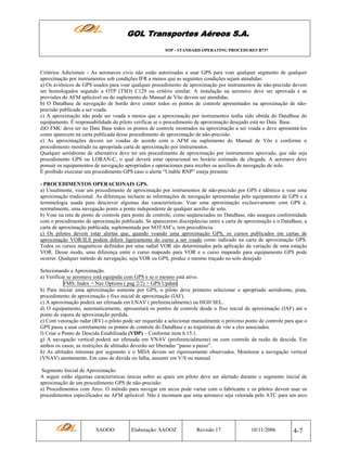 GOL Transportes Aéreos S.A.
SOP - STANDARD OPERATING PROCEDURES B737

Critérios Adicionais - As aeronaves civis não estão autorizadas a usar GPS para voar qualquer segmento de qualquer
aproximação por instrumentos sob condições IFR a menos que as seguintes condições sejam atendidas:
a) Os aviônicos de GPS usados para voar qualquer procedimento de aproximação por instrumentos de não-precisão devem
ser homologados segundo a OTP (TSO) C129 ou critério similar. A instalação na aeronave deve ser aprovada e as
provisões do AFM aplicável ou do suplemento do Manual de Vôo devem ser atendidas.
b) O DataBase de navegação de bordo deve conter todos os pontos de controle apresentados na aproximação de nãoprecisão publicada a ser voada.
c) A aproximação não pode ser voada a menos que a aproximação por instrumentos tenha sido obtida do DataBase do
equipamento. É responsabilidade do piloto verificar se o procedimento de aproximação desejado está no Data Base.
d)O FMC deve ter no Data Base todos os pontos de controle mostrados na aproximação a ser voada e deve apresentá-los
como aparecem na carta publicada desse procedimento de aproximação de não-precisão.
e) As aproximações devem ser voadas de acordo com o AFM ou suplemento do Manual de Vôo e conforme o
procedimento mostrado na apropriada carta de aproximação por instrumentos.
Qualquer aeródromo de alternativa deve ter um procedimento de aproximação por instrumentos aprovado, que não seja
procedimento GPS ou LORAN-C, o qual deverá estar operacional no horário estimado de chegada. A aeronave deve
possuir os equipamentos de navegação apropriados e operacionais para receber os auxílios de navegação de solo.
É proibido executar um procedimento GPS caso o alerta “Unable RNP” esteja presente
- PROCEDIMENTOS OPERACIONAIS GPS.
a) Usualmente, voar um procedimento de aproximação por instrumentos de não-precisão por GPS é idêntico a voar uma
aproximação tradicional. As diferenças incluem as informações de navegação apresentadas pelo equipamento de GPS e a
terminologia usada para descrever algumas das características. Voar uma aproximação exclusivamente com GPS é,
normalmente, uma navegação ponto a ponto independente de qualquer auxílio de solo.
b) Voar na reta de ponto de controle para ponto de controle, como seqüenciados no DataBase, não assegura conformidade
com o procedimento de aproximação publicado. Se aparecerem discrepâncias entre a carta de aproximação e o DataBase, a
carta de aproximação publicada, suplementada por NOTAM’s, tem precedência.
c) Os pilotos devem estar alertas que, quando voando uma aproximação GPS, os cursos publicados em cartas de
aproximação VOR/ILS podem diferir ligeiramente do curso a ser voado como indicado na carta de aproximação GPS.
Todos os cursos magnéticos definidos por uma radial VOR são determinados pela aplicação da variação de uma estação
VOR. Desse modo, uma diferença entre o curso mapeado para VOR e o curso mapeado para equipamento GPS pode
ocorrer. Qualquer método de navegação, seja VOR ou GPS, produz o mesmo traçado no solo desejado
Selecionando a Aproximação.
a) Verificar se aeronave está equipada com GPS e se o mesmo está ativo.
FMS: Index > Nav Options ( pag 2/2) > GPS Update
b) Para iniciar uma aproximação somente por GPS, o piloto deve primeiro selecionar o apropriado aeródromo, pista,
procedimento de aproximação e fixo inicial de aproximação (IAF).
c) A aproximação poderá ser efetuada em LNAV ( preferencialmente) ou HGH SEL.
d) O equipamento, automaticamente, apresentará os pontos de controle desde o fixo inicial de aproximação (IAF) até o
ponto de espera de aproximação perdida.
e) Com vetoração radar (RV) o piloto pode ser requerido a selecionar manualmente o próximo ponto de controle para que o
GPS passe a usar corretamente os pontos de controle do DataBase e as trajetórias de vôo a eles associados.
f) Criar o Ponto de Descida Estabilizada (VDP) – Conforme item 6.15.1.
g) A navegação vertical poderá ser efetuada em VNAV (preferencialmente) ou com controle da razão de descida. Em
ambos os casos, as restrições de altitudes deverão ser liberadas “passo a passo”.
h) As altitudes mínimas por segmento e o MDA devem ser rigorosamente observados. Monitorar a navegação vertical
(VNAV) atentamente. Em caso de dúvida ou falha, assumir em V/S ou manual.
Segmento Inicial de Aproximação.
A seguir estão algumas características únicas sobre as quais um piloto deve ser alertado durante o segmento inicial de
aproximação de um procedimento GPS de não-precisão:
a) Procedimentos com Arco. O método para navegar em arcos pode variar com o fabricante e os pilotos devem usar os
procedimentos especificados no AFM aplicável. Não é incomum que uma aeronave seja vetorada pelo ATC para um arco

SAOOO

Elaboração: SAOOZ

Revisão 17

10/11/2006

4-7

 