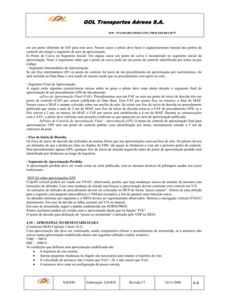 GOL Transportes Aéreos S.A.
SOP - STANDARD OPERATING PROCEDURES B737

em um ponto diferente do IAF para esse arco. Nesses casos o piloto deve fazer o seqüenciamento manual dos pontos de
controle até atingir o segmento de arco da aproximação.
b) Ponto de Curva no Segmento Inicial. Em alguns casos um ponto de curva é incorporado no segmento inicial da
aproximação. Nota: é importante saber que o ponto de curva pode ser um ponto de controle identificado por nome ou por
código.
- Segmento Intermediário de Aproximação.
Se um fixo intermediário (IF) ou ponto de controle for parte de um procedimento de aproximação por instrumentos, ele
será incluído no Data Base e será usado do mesmo modo que no procedimento com apoio no solo.
- Segmento Final de Aproximação.
A seguir estão algumas características únicas sobre as quais o piloto deve estar alerta durante o segmento final de
aproximação de um procedimento GPS de não-precisão:
a)Fixo de Aproximação Final (FAF). Procedimentos sem um FAF ou sem um ponto de início de descida têm um
ponto de controle (FAF) por sensor codificado no Data Base. Esse FAF por sensor fica, no mínimo, a 4mn do MAP.
Nesses casos o MAP é sempre colocado sobre um auxílio de solo. Se existir um fixo de início de descida no procedimento
publicado que esteja a mais de 2 mn do MAP, esse fixo de início de descida torna-se o FAF do procedimento GPS; se o
fixo estiver a 2 mn, ou menos, do MAP, o FAF por sensor será estabelecido a 4 mn do MAP. Durante as comunicações
com o ATC, o piloto deve informar suas posições conforme as que aparecem na carta de aproximação publicada.
b)Ponto de Controle de Aproximação Final – Aproximação GPS. O ponto de controle de aproximação final para
aproximações GPS será um ponto de controle padrão, com identificação por nome, normalmente situado a 5 mn da
cabeceira da pista.
- Fixo de Início de Descida.
Os fixos de inicio de descida são utilizados da mesma forma que nas aproximações com auxílios de solo. Os pilotos devem
ser alertados de que a distâncias lidas no display do FMC são iguais às distâncias a voar até o próximo ponto de controle.
Para procedimentos apenas GPS, qualquer fixo de início de descida requerido antes do ponto de aproximação perdida será
identificado por distâncias ao longo da trajetória.
- Segmento de Aproximação Perdida.
A aproximação perdida deve ser voada como na carta publicada, com as mesmas técnicas de pilotagem usadas nos casos
tradicionais.
NOTAS sobre aproximações GPS
O perfil vertical poderá ser voado em VNAV, observando, porém, que haja mudanças suaves de atitudes da aeronave nas
transições de altitudes. Caso uma mudança de atitude seja brusca, a aproximação deverá continuar com controle em V/S.
As restrições de altitudes do procedimento devem ser colocadas no MCP de forma “passo a passo”. Alterar de uma altitude
para a seguinte com pequena antecedência (1 NM por exemplo), a fim de garantir uma transição suave.
As altitudes mínimas por segmento e o MDA devem ser rigorosamente observados. Monitor a navegação vertical (VNAV)
atentamente. Em caso de dúvida ou falha, assumir em V/S ou manual.
Em caso de arremetida, seguir o padrão estabelecido em NORM PROC.
Pontos auxiliares podem ser criados para a aproximação desde que na função “FIX”.
O ponto de decisão para definição de “pouso ou arremetida” é definido pelo VDP na MDA.
4.10 – APROXIMAÇÃO DESESTABILIZADA
(Conforme MGO Capitulo 2 Item 14.2)
Uma aproximação não deve ser continuada, sendo compulsório efetuar o procedimento de arremetida, se a aeronave não
estiver numa aproximação estabilizada abaixo das seguintes altitudes (safety window):
VMC – 500 ft
IMC – 1000 ft
As condições que definem uma aproximação estabilizada são:
• A trajetória de vôo correta;
• Apenas pequenas mudanças no ângulo são necessárias para manter a trajetória de vôo;
• A velocidade da aeronave não é maior que Vref + 20, e não menor que Vref;
• A aeronave deve estar na configuração de pouso correta;

SAOOO

Elaboração: SAOOZ

Revisão 17

10/11/2006

4-8

 
