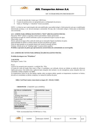 GOL Transportes Aéreos S.A.
SOP - STANDARD OPERATING PROCEDURES B737

•
•
•

A razão de descida não é maior que 1.000 ft/min;
O ajuste de potência deve ser apropriado para a configuração da aeronave;
Todos os “briefings” e “checklists” foram executados.

NOTA - se observar que a aproximação não está estabilizada e que poderá atingir o limite prescrito sem que a estabilização
determinada aconteça, o cte. deverá antecipar a arremetida. Ou seja, não é necessário atingir o limite para se determinar
uma arremetida.
4.11 - LIMITE PARA OPERAÇÃO EM PISTA “WET” (DECOLAGEM E POUSO)
Para pista “WET” adotar os seguintes critérios para definir o limite operacional:
Informação do órgão de controle definindo a pista com película de água ou poças de água.
Observação visual.
Diurna: película de água sobre a pista de modo que as marcações fiquem encobertas em parte;
Impossibilidade de definir os limites laterais da pista (encobertos por água);
Poças de água grandes ou em grande número por razoável extensão da pista.
Noturna: refexão de luz do “Landing Lights” na pista (efeito espelho)
Proibida a operação em pistas que apresentarem características de contaminada ou escorregadia.

4.12 - LIMITES DE VENTO PARA OPERAÇÃO (DECOLAGEM E POUSO)
Proibida decolagem com “Windshear”
TAILWIND
Decolagem: Limite: 5 kts
Pouso
Variável de aeroporto para aeroporto, e condição Dry / Wet.
O Limite de vento de cauda, bem como o Flap e o autobrake a ser utilizado, devem ser obtidos na tabela de referencia
rápida para pouso. Esta tabela não é aplicável para situações não normais e ou de emergência, nestas situações deve ser
consultada a tabela completa e/ou QRH.
As temperaturas limite de uso das tabelas rápidas estão na própria tabela, quando as temperaturas excederem os limites,
deverão ser consultadas as tabelas completas, no manual de análises de pista.
SBRJ ( Tail Wind Limits): check limits in chapter 09 – FOLHA VERDE.

CROSSWIND (TAKEOFF and LANDING)
RUNWAY CONDITIONS
Dry
Wet
Standing Water/Slush
Pista com gelo

Lama de neve /neve molhada
Neve seca
Taxiway Operation
Loss of One Hydr.Syst
Slipery Runway
Manual Reversion

CROSSWIND - Knots
33
30
15
5
15
25
15
15
NA (Not Authorized)
7/*

*GOL recommended limit. FCOM limit is 15 kts.

SAOOO

Elaboração: SAOOZ

Revisão 17

10/11/2006

4-9

 