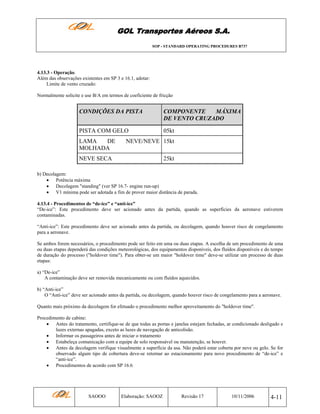 GOL Transportes Aéreos S.A.
SOP - STANDARD OPERATING PROCEDURES B737

4.13.3 - Operação.
Além das observações existentes em SP 3 e 16.1, adotar:
Limite de vento cruzado:
Normalmente solicite e use B/A em termos de coeficiente de fricção

CONDIÇÕES DA PISTA

COMPONENTE
MÁXIMA
DE VENTO CRUZADO

PISTA COM GELO

05kt

LAMA
DE
MOLHADA

NEVE/NEVE 15kt

NEVE SECA

25kt

b) Decolagem:
• Potência máxima
• Decolagem "standing" (ver SP 16.7- engine run-up)
• V1 mínima pode ser adotada a fim de prover maior distância de parada.
4.13.4 - Procedimentos de “de-ice” e “anti-ice”
“De-ice”: Este procedimento deve ser acionado antes da partida, quando as superfícies da aeronave estiverem
contaminadas.
“Anti-ice”: Este procedimento deve ser acionado antes da partida, ou decolagem, quando houver risco de congelamento
para a aeronave.
Se ambos forem necessários, o procedimento pode ser feito em uma ou duas etapas. A escolha de um procedimento de uma
ou duas etapas dependerá das condições meteorológicas, dos equipamentos disponíveis, dos fluídos disponíveis e do tempo
de duração do processo ("holdover time"). Para obter-se um maior "holdover time" deve-se utilizar um processo de duas
etapas:
a) “De-ice”
A contaminação deve ser removida mecanicamente ou com fluídos aquecidos.
b) “Anti-ice”
O “Anti-ice” deve ser acionado antes da partida, ou decolagem, quando houver risco de congelamento para a aeronave.
Quanto mais próximo da decolagem for efetuado o procedimento melhor aproveitamento do "holdover time".
Procedimento de cabine:
• Antes do tratamento, certifique-se de que todas as portas e janelas estejam fechadas, ar condicionado desligado e
luzes externas apagadas, exceto as luzes de navegação de anticolisão.
• Informar os passageiros antes de iniciar o tratamento
• Estabeleça comunicação com a equipe de solo responsável ou manutenção, se houver.
• Antes da decolagem verifique visualmente a superfície da asa. Não poderá estar coberta por neve ou gelo. Se for
observado algum tipo de cobertura deve-se retornar ao estacionamento para novo procedimento de “de-ice” e
“anti-ice”.
• Procedimentos de acordo com SP 16.6

SAOOO

Elaboração: SAOOZ

Revisão 17

10/11/2006

4-11

 