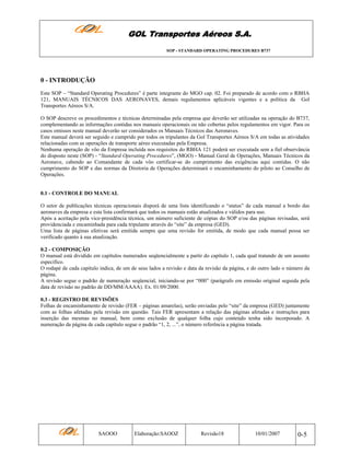 GOL Transportes Aéreos S.A.
SOP - STANDARD OPERATING PROCEDURES B737

0 - INTRODUÇÃO
Este SOP – “Standard Operating Procedures” é parte integrante do MGO cap. 02. Foi preparado de acordo com o RBHA
121, MANUAIS TÉCNICOS DAS AERONAVES, demais regulamentos aplicáveis vigentes e a política da Gol
Transportes Aéreos S/A.
O SOP descreve os procedimentos e técnicas determinadas pela empresa que deverão ser utilizadas na operação do B737,
complementando as informações contidas nos manuais operacionais ou não cobertas pelos regulamentos em vigor. Para os
casos omissos neste manual deverão ser considerados os Manuais Técnicos das Aeronaves.
Este manual deverá ser seguido e cumprido por todos os tripulantes da Gol Transportes Aéreos S/A em todas as atividades
relacionadas com as operações de transporte aéreo executadas pela Empresa.
Nenhuma operação de vôo da Empresa incluída nos requisitos do RBHA 121 poderá ser executada sem a fiel observância
do disposto neste (SOP) - “Standard Operating Procedures”, (MGO) - Manual Geral de Operações, Manuais Técnicos da
Aeronave, cabendo ao Comandante de cada vôo certificar-se do cumprimento das exigências aqui contidas. O não
cumprimento do SOP e das normas da Diretoria de Operações determinará o encaminhamento do piloto ao Conselho de
Operações.

0.1 - CONTROLE DO MANUAL
O setor de publicações técnicas operacionais disporá de uma lista identificando o “status” de cada manual a bordo das
aeronaves da empresa e esta lista confirmará que todos os manuais estão atualizados e válidos para uso.
Após a aceitação pela vice-presidência técnica, um número suficiente de cópias do SOP e/ou das páginas revisadas, será
providenciada e encaminhada para cada tripulante através do “site” da empresa (GED).
Uma lista de páginas efetivas será emitida sempre que uma revisão for emitida, de modo que cada manual possa ser
verificado quanto à sua atualização.
0.2 - COMPOSIÇÃO
O manual está dividido em capítulos numerados seqüencialmente a partir do capítulo 1, cada qual tratando de um assunto
especifico.
O rodapé de cada capítulo indica, de um de seus lados a revisão e data da revisão da página, e do outro lado o número da
página.
A revisão segue o padrão de numeração seqüencial, iniciando-se por “000” (parágrafo em emissão original seguida pela
data de revisão no padrão de DD/MM/AAAA). Ex. 01/09/2000.
0.3 - REGISTRO DE REVISÕES
Folhas de encaminhamento de revisão (FER – páginas amarelas), serão enviadas pelo “site” da empresa (GED) juntamente
com as folhas afetadas pela revisão em questão. Tais FER apresentam a relação das páginas afetadas e instruções para
inserção das mesmas no manual, bem como exclusão de qualquer folha cujo conteúdo tenha sido incorporado. A
numeração da página de cada capítulo segue o padrão “1, 2, ...”, o número referência a página tratada.

SAOOO

Elaboração:SAOOZ

Revisão18

10/01/2007

0-5

 