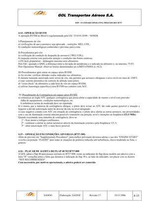 GOL Transportes Aéreos S.A.
SOP - STANDARD OPERATING PROCEDURES B737

4.14 - OPERAÇÃO RVSM
A operação RVSM no Brasil é regulamentada pela IAC 3510-91-0398 – NOSER.
I-Planejamento de vôo:
a) verificações de que a aeronave seja aprovada – restrições MEL/ CDL;
b) condições meteorológicas conhecidas e previstas para a rota;
II-Procedimetos pré-vôo:
a) verificação da condição de despacho da aeronave ( MEL/CDL);
b) inspeção externa com particular atenção a condições das fontes estáticas;
c) Flt deck preparation – defasagem maxima entre altímetros:
Pela IAC: ajustado o QNH, a diferença entre a elevação do aeródromo e o indicado no altímetro é, no máximo, 75 FT.
Pelo Operations Manual: observar limites determinados em LIMITATIONS (L.10.2).
III-Procedimentos após entrar no espaço aéreo RVSM:
a) Ao nivelar, verificar altitudes exatas indicadas nos altímetros;
b) durante transição autorizada entre níveis de vôo, não permitir que aeronave ultrapasse o novo nível em mais de 150FT;
c) usar sistema automático de controle de altitude (auto-pilot);
d) “cross-check” de altímetros a cada hora de vôo em espaço RVSM;
e) utilizar fraseologia específica à área RVSM nos contatos com ACC.

IV-Procedimento de Contingência em espaço aéreo RVSM.
a) comunicar ao órgão ATC qualquer contingência que possa afetar a capacidade de manter o nível com precisão-falha de equipamento, condições meteorológicas, etc.
A turbulência acima de moderada deve ser reportada.
b) a menos que a natureza da contingência obrigue, o piloto deve avisar ao ATC tão cedo quanto possível a situação e
requerer a devida autorização antes de desviar da rota ou nível designado.
c) caso negativo contato com ATC em situação de contingência, o piloto deve alertar as outras aeronave, nas proximidades
com o uso de iluminação externa máxima possível e transmitir sua posição, nível e intenções na freqüência 121.5 MHz;
Quando executando uma manobra de contingência, deve-se:
1º - ficar atento a tráfegos conflitantes;
2º - continuar a alertar as outras aeronaves através da iluminação externa e pela freqüência 121.5;
3º - obter autorização ATC o mais breve possível.

4.15 - OPERAÇÃO EM CONDIÇÕES ADVERSAS (B737-300)
Além do previsto em “Supplementary Procedures”, para melhor prevenção devemos adotar o uso dos “ENGINE START”
switches na posição “FLIGHT” para todas as situações de potência reduzida sob turbulência, chuva moderada ou forte, e
granizo.

4.16 – PLACAR DE ALERTA DO FLAP 40 NO B737-800
A GOL adota o flap 40 para pousos normais no B737-800, existe no indicador de flap desse modelo um adesivo com a
letra “X” vermelha sobre a linha que demarca a indicação de flap 30 e, ao lado do indicador, um placar com os dizeres
“NOT RECOMMENDED”.
Caso necessário, por motivos operacionais, o adesivo poderá ser removido.

SAOOO

Elaboração: SAOOZ

Revisão 17

10/11/2006

4-15

 
