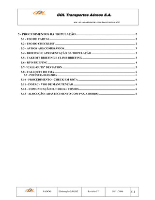 GOL Transportes Aéreos S.A.
SOP - STANDARD OPERATING PROCEDURES B737

5 - PROCEDIMENTOS DA TRIPULAÇÃO ..............................................................................2
5.1 - USO DE CARTAS .......................................................................................................................... 2
5.2 - USO DO CHECKLIST .................................................................................................................. 2
5.3 - AVISOS AOS COMISSÁRIOS..................................................................................................... 3
5.4 - BRIEFING E APRESENTAÇÃO DA TRIPULAÇÃO .............................................................. 3
5.5 - TAKEOFF BRIEFING E CLIMB BRIEFING ........................................................................... 3
5.6 - RTO BRIEFING............................................................................................................................. 4
5.7- “CALL-OUTS” DEVIATION ........................................................................................................ 5
5.8 - CALLOUTS DO FMA ................................................................................................................... 6
5.9 - POTÊNCIA REDUZIDA .......................................................................................................................... 6

5.10 - PROCEDIMENTO –CHECK EM ROTA ................................................................................. 6
5.11 - INSPAC - VOO DE MANUTENÇÃO ........................................................................................ 6
5.12 – COMUNICAÇÃO FLT DECK / COMISS................................................................................ 6
5.13 - ALOCUÇÃO: ABASTECIMENTO COM PAX A BORDO.................................................... 6

SAOOO

Elaboração:SAOOZ

Revisão 17

10/11/2006

5-1

 