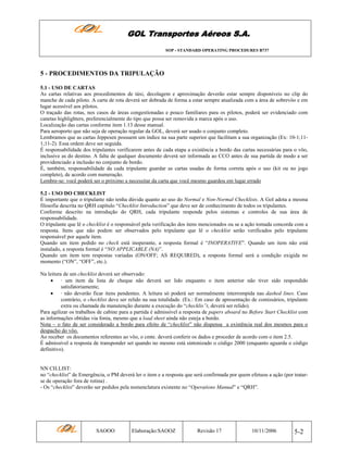 GOL Transportes Aéreos S.A.
SOP - STANDARD OPERATING PROCEDURES B737

5 - PROCEDIMENTOS DA TRIPULAÇÃO
5.1 - USO DE CARTAS
As cartas relativas aos procedimentos de táxi, decolagem e aproximação deverão estar sempre disponíveis no clip do
manche de cada piloto. A carta de rota deverá ser dobrada de forma a estar sempre atualizada com a área de sobrevôo e em
lugar acessível aos pilotos.
O traçado das rotas, nos casos de áreas congestionadas e pouco familiares para os pilotos, poderá ser evidenciado com
canetas highlighters, preferencialmente do tipo que possa ser removida a marca após o uso.
Localização das cartas conforme item 1.13 desse manual.
Para aeroporto que não seja de operação regular da GOL, deverá ser usado o conjunto completo.
Lembramos que as cartas Jeppesen possuem um índice na sua parte superior que facilitam a sua organização (Ex: 10-1;111;11-2). Essa ordem deve ser seguida.
É responsabilidade dos tripulantes verificarem antes de cada etapa a existência a bordo das cartas necessárias para o vôo,
inclusive as do destino. A falta de qualquer documento deverá ser informada ao CCO antes de sua partida de modo a ser
providenciado a inclusão no conjunto de bordo.
É, também, responsabilidade da cada tripulante guardar as cartas usadas de forma correta após o uso (kit ou no jogo
completo), de acordo com numeração.
Lembre-se: você poderá ser o próximo a necessitar da carta que você mesmo guardou em lugar errado
5.2 - USO DO CHECKLIST
É importante que o tripulante não tenha dúvida quanto ao uso do Normal e Non-Normal Checklists. A Gol adota a mesma
filosofia descrita no QRH capítulo “Checklist Introduction” que deve ser de conhecimento de todos os tripulantes.
Conforme descrito na introdução do QRH, cada tripulante responde pelos sistemas e controles de sua área de
responsabilidade.
O tripulante que lê o checklist é o responsável pela verificação dos itens mencionados ou se a ação tomada concorda com a
resposta. Itens que não podem ser observados pelo tripulante que lê o checklist serão verificados pelo tripulante
responsável por aquele item.
Quando um item pedido no check está inoperante, a resposta formal é “INOPERATIVE”. Quando um item não está
instalado, a resposta formal é “NO APPLICABLE (NA)”.
Quando um item tem respostas variadas (ON/OFF; AS REQUIRED), a resposta formal será a condição exigida no
momento (“ON”, “OFF”, etc.).
Na leitura de um checklist deverá ser observado:
• · um item da lista de cheque não deverá ser lido enquanto o item anterior não tiver sido respondido
satisfatoriamente;
• · não deverão ficar itens pendentes. A leitura só poderá ser normalmente interrompida nas dashed lines. Caso
contrário, o checklist deve ser relido na sua totalidade. (Ex.: Em caso de apresentação de comissários, tripulante
extra ou chamada da manutenção durante a execução do “checklis”t, deverá ser relido).
Para agilizar os trabalhos de cabine para a partida é admissível a resposta de papers aboard no Before Start Checklist com
as informações obtidas via fonia, mesmo que a load sheet ainda não esteja a bordo.
Nota – o fato de ser considerado a bordo para efeito de “checklist” não dispensa a existência real dos mesmos para o
despacho do vôo.
Ao receber os documentos referentes ao vôo, o cmte. deverá conferir os dados e proceder de acordo com o item 2.5.
É admissível a resposta de transponder set quando no mesmo está sintonizado o código 2000 (enquanto aguarda o código
definitivo).

NN CH.LIST:
no “checklist” de Emergência, o PM deverá ler o item e a resposta que será confirmada por quem efetuou a ação (por tratarse de operação fora de rotina) .
- Os “checklist” deverão ser pedidos pela nomenclatura existente no “Operations Manual” e “QRH”.

SAOOO

Elaboração:SAOOZ

Revisão 17

10/11/2006

5-2

 