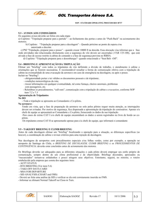 GOL Transportes Aéreos S.A.
SOP - STANDARD OPERATING PROCEDURES B737

5.3 - AVISOS AOS COMISSÁRIOS
Os seguintes avisos deverão ser feitos em cada etapa:
a) Copiloto: ”Tripulação preparar para a partida” – ao fechamento das portas e antes do “Push-Back” ou acionamento dos
motores.
b) Copiloto: “Tripulação preparar para a decolagem” – Quando próximo ao ponto de espera e/ou
autorizado a decolar.
c) PM “Tripulação, preparar para o pouso” – quando cruzar 10000 ft na descida. Essa alocução visa informar que a fase
onde atividades não relacionadas diretamente com a segurança do vôo devem ser encerradas ( FAR 135-100), que está
ativada a fase de acesso restrito à cabine de comando e a fase de segurança prevista no RBHA.
d) Copiloto: “Tripulação preparar para o desembarque”- quando estacionado e “Seat Belt –Off”.
5.4 - BRIEFING E APRESENTAÇÃO DA TRIPULAÇÃO
Efetuar um “briefing” com todos os tripulantes do vôo definindo a divisão de trabalho, o atendimento à cabine e
orientações que se fizerem necessárias. É recomendável ressaltar a forma de comunicação efetiva com a tripulação de
cabine na eventualidade de uma evacuação da aeronave em caso de emergência na decolagem, ou após o pouso.
Incluir no “briefing”:
- obrigatoriedade portar e ter válidos os documentos pessoais e de tripulante;
- condições meteorológicas da rota;
- trocar informações em qualquer eventualidade, tal como fumaça, cheiros anormais, problemas
com passageiros, etc.
- Relembrar os procedimentos, “call-outs”, comunicação com a tripulação de cabine e evacuation, conforme SOP
item 7.2 e 7.3
Apresentação de Tripulantes
No DO
- Toda a tripulação se apresenta ao Comandante e Co-piloto.
Na aeronave:
Tendo em vista, que a fase de preparação da aeronave no solo pelos pilotos requer muita atenção, as interrupções
devem ser evitadas. Por motivo de segurança, fica dispensada a apresentação da tripulação de comissários. Apenas o/a
chefe de equipe se apresentará ao Comandante e Co-piloto, fornecendo os dados da sua tripulação.
-Nos casos de extras CAT I o/a chefe de equipe encaminhará os dados a serem registrados no livro de bordo ao copiloto.
-Os tripulantes extras CAT II se apresentarão apenas para o/a chefe de equipe, que informará o comandante

5.5 - TAKEOFF BRIEFING E CLIMB BRIEFING
Antes de cada decolagem efetuar um “briefing” focalizando a operação para a situação, as diferenças específicas (se
houver), a coordenação de cabine e revisar critérios para uma rejeição de decolagem.
Nas decolagens de aeroportos com procedimentos especiais e/ou folhas verdes, como por exemplo, a operação no
aeroporto de Santiago do Chile, o BRIEFING DE DECOLAGEM, CLIMB BRIEFING e os PROCEDIMENTOS DE
CONTINGÊNCIA, deverão estar concluídos antes do acionamento dos motores.
Os Briefings deverão ser adequados para as diferentes situações e cada piloto deverá empregar seu estilo próprio de
comunicação, sempre dentro de um clima profissional e de objetividade. Briefings decorados, apressados ou
“mecanizados” tornam-se enfadonhos e pouco atingem seus objetivos. Entretanto, seguirá, no mínimo, o roteiro
estabelecido pela empresa que consta dos seguintes itens:
- ACFT STATUS
- RTO BRIEFING (Ver item 5.6)
- TAKE-OFF DATA CARD
- MSA FOR DEPARTURE
- SID ANALYSIS (CHART and FMS)
- Deverá ser feita uma análise da SID e verificar se ela está corretamente inserida no FMS.
- Informar se efetuará Normal Takeoff ou Close-in Turn.

SAOOO

Elaboração:SAOOZ

Revisão 17

10/11/2006

5-3

 