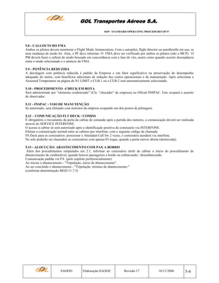 GOL Transportes Aéreos S.A.
SOP - STANDARD OPERATING PROCEDURES B737

5.8 - CALLOUTS DO FMA
Ambos os pilotos devem monitorar o Flight Mode Annunciation. Com o autopilot, flight director ou autothrottle em uso, se
uma mudança de modo for feita, o PF deve informar. O FMA deve ser verificado por ambos os pilotos (não o MCP). O
PM deverá fazer o callout do modo boxeado em concordância com a fase do vôo, assim como quando ocorrer discrepância
entre o modo selecionado e o anúncio do FMA.
5.9 - POTÊNCIA REDUZIDA
A decolagem com potência reduzida é padrão da Empresa e um fator significativo na preservação do desempenho
adequado do motor, com benefícios adicionais de redução dos custos operacionais e de manutenção. Após selecionar a
Assumed Temperature na página de N1 LIMIT o CLB-1 ou o CLB-2 será automaticamente selecionado.
5.10 - PROCEDIMENTO –CHECK EM ROTA
Será administrado por “elemento credenciado” (Cte. “checador” da empresa) ou Oficial INSPAC. Este ocupará o assento
de observador.
5.11 - INSPAC - VOO DE MANUTENÇÃO
Se autorizado, será efetuado com instrutor da empresa ocupando um dos postos de pilotagem.
5.12 – COMUNICAÇÃO FLT DECK / COMISS
É obrigatório o travamento da porta da cabine de comando após a partida dos motores, a comunicação deverá ser realizada
através do SERVICE INTERFONE.
O acesso à cabine só será autorizado após a identificação positiva do comissário via INTERFONE.
Efetuar a comunicação normal entre as cabines por interfone, com o seguinte código de chamada:
Flt Deck para os comissários: pressionar o Attendant Call Sw 2 vezes, o comissário atenderá via interfone.
No solo poderão ser chamados os comissários com apenas 01 toque, quando a porta estiver aberta (destravada).
5.13 - ALOCUÇÃO: ABASTECIMENTO COM PAX A BORDO
Além dos procedimentos estipulados em 2.1, informar ao comissário chefe de cabine o início do procedimento de
abastecimento de combustível, quando houver passageiros a bordo ou embarcando / desembarcando.
Comunicação padrão via PA (pelo copiloto preferencialmente):
Ao iniciar o abastecimento - "Tripulação, início de abastecimento".
Ao ser concluído o abastecimento - "Tripulação, término de abastecimento."
(conforme determinação MGO 11.7.3)

SAOOO

Elaboração:SAOOZ

Revisão 17

10/11/2006

5-6

 