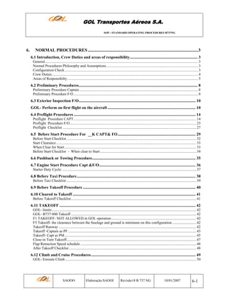 GOL Transportes Aéreos S.A.
SOP - STANDARD OPERATING PROCEDURES B737NG

6.

NORMAL PROCEDURES ...................................................................................................3
6.1 Introduction, Crew Duties and areas of responsibility.................................................................. 3
General.................................................................................................................................................................... 3
Normal Procedures Philosophy and Assumptions .................................................................................................. 3
Configuration Check............................................................................................................................................... 3
Crew Duties ............................................................................................................................................................ 4
Areas of Responsibilty............................................................................................................................................ 5

6.2 Preliminary Procedures.................................................................................................................... 8
Preliminary Procedure Captain ............................................................................................................................... 8
Preliminary Procedure F/O ..................................................................................................................................... 8

6.3 Exterior Inspection F/O.................................................................................................................. 10
GOL- Perform on first flight on the aircraft ...................................................................................... 10
6.4 Preflight Procedures ....................................................................................................................... 14
Preflight Procedure CAPT ................................................................................................................................... 14
Preflight Procedure F/O ....................................................................................................................................... 23
Preflight Checklist ............................................................................................................................................... 27

6.5 Before Start Procedure For __K CAPT& FO............................................................................ 29
Before Start Checklist ........................................................................................................................................... 32
Start Clearance...................................................................................................................................................... 33
When Clear for Start ............................................................................................................................................. 33
Before Start Checklist - When clear to Start ....................................................................................................... 34

6.6 Pushback or Towing Procedure..................................................................................................... 35
6.7 Engine Start Procedure Capt &F/O.............................................................................................. 36
Starter Duty Cycle: ............................................................................................................................................... 37

6.8 Before Taxi Procedure.................................................................................................................... 38
Before Taxi Checklist ........................................................................................................................................... 39

6.9 Before Takeoff Procedure .............................................................................................................. 40
6.10 Cleared to Takeoff ........................................................................................................................ 41
Before Takeoff Checklist...................................................................................................................................... 41

6.11 TAKEOFF ..................................................................................................................................... 42
GOL- limits:.......................................................................................................................................................... 42
GOL- B737-800 Takeoff ...................................................................................................................................... 42
F1 TAKEOFF- NOT ALLOWED in GOL operation........................................................................................... 42
F5 Takeoff- the clearance between the fuselage and ground is minimum on this configuration. ......................... 42
Takeoff Runway ................................................................................................................................................... 42
Takeoff -Captain as PF ......................................................................................................................................... 43
Takeoff- Capt as PM............................................................................................................................................. 45
Close-in Turn Takeoff........................................................................................................................................... 47
Flap Retraction Speed schedule ............................................................................................................................ 48
After Takeoff Checklist ........................................................................................................................................ 48

6.12 Climb and Cruise Procedures ...................................................................................................... 49
GOL- Enroute Climb ............................................................................................................................................ 50

SAOOO

Elaboração:SAOOI

Revisão18 B 737 NG

10/01/2007

6-1

 