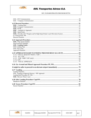 GOL Transportes Aéreos S.A.
SOP - STANDARD OPERATING PROCEDURES B737NG

GOL- ATC Communication ................................................................................................................................. 50
GOL – Company Communication ........................................................................................................................ 50

6.13 Descent Procedure......................................................................................................................... 51
GOL – Landing Data............................................................................................................................................ 51
GOL- Company Communication ......................................................................................................................... 51
GOL- STAR ......................................................................................................................................................... 51
GOL – Autopilot in Approach.............................................................................................................................. 51
GOL –Speed brake ............................................................................................................................................... 51
GOL- Aircrafts with Winglets and In-flight Speed brake Load Alleviation System........................................... 51
6.13 Descent PF, PM ............................................................................................................................................ 53
Descent Checklist ................................................................................................................................................. 55

6.14 Approach Procedure..................................................................................................................... 56
GOL –Flap speed schedule .................................................................................................................................. 57
Flap Extension Schedule....................................................................................................................................... 57
GOL –Landing Limits ........................................................................................................................................ 57
GOL-Landing Flap ............................................................................................................................................... 57
GOL-Auto Land.................................................................................................................................................... 57
Approach Checklist............................................................................................................................................... 58

6.15 APPROACH FLIGHT PATTERNS/ PROCEDURES/CALL-OUTS ..................................... 59
6.15.1 -VISUAL DESCENT POINT ( VDP ) ...................................................................................................... 59
6.15.2 ILS / LOC ................................................................................................................................................ 60
6.15.3. VOR / NDB / LOC (only)........................................................................................................................ 63
6.15.4. GPS ........................................................................................................................................................... 68
6.15.5. VISUAL APPROACH ............................................................................................................................ 71

6.16 Go–Around and Missed Approach Procedure PF, PM ............................................................ 74
It might be safier to proceed to an alternate airport immediately ................................................... 75
6.17 Landing ......................................................................................................................................... 76
Landing Checklist ................................................................................................................................................. 76
GOL -Landing at Opposite Runway - IFR Approach ........................................................................................... 76
Landing Roll Procedure PF, PM ........................................................................................................................... 76
GOL –Reverse Thrust (use) ................................................................................................................................ 77

6.18 After Landing Procedure Capt/FO ............................................................................................. 78
Shutdown Checklist .............................................................................................................................................. 80

6.20 Secure Procedure Capt/FO ......................................................................................................... 82
Secure Checklist ................................................................................................................................................... 83

SAOOO

Elaboração:SAOOI

Revisão18 B 737 NG

10/01/2007

6-2

 