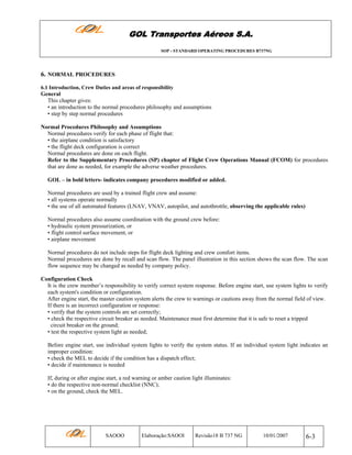GOL Transportes Aéreos S.A.
SOP - STANDARD OPERATING PROCEDURES B737NG

6. NORMAL PROCEDURES
6.1 Introduction, Crew Duties and areas of responsibility

General
This chapter gives:
• an introduction to the normal procedures philosophy and assumptions
• step by step normal procedures
Normal Procedures Philosophy and Assumptions
Normal procedures verify for each phase of flight that:
• the airplane condition is satisfactory
• the flight deck configuration is correct
Normal procedures are done on each flight.
Refer to the Supplementary Procedures (SP) chapter of Flight Crew Operations Manual (FCOM) for procedures
that are done as needed, for example the adverse weather procedures.
GOL – in bold letters- indicates company procedures modified or added.
Normal procedures are used by a trained flight crew and assume:
• all systems operate normally
• the use of all automated features (LNAV, VNAV, autopilot, and autothrottle, observing the applicable rules)
Normal procedures also assume coordination with the ground crew before:
• hydraulic system pressurization, or
• flight control surface movement, or
• airplane movement
Normal procedures do not include steps for flight deck lighting and crew comfort items.
Normal procedures are done by recall and scan flow. The panel illustration in this section shows the scan flow. The scan
flow sequence may be changed as needed by company policy.
Configuration Check
It is the crew member’s responsibility to verify correct system response. Before engine start, use system lights to verify
each system's condition or configuration.
After engine start, the master caution system alerts the crew to warnings or cautions away from the normal field of view.
If there is an incorrect configuration or response:
• verify that the system controls are set correctly;
• check the respective circuit breaker as needed. Maintenance must first determine that it is safe to reset a tripped
circuit breaker on the ground;
• test the respective system light as needed;
Before engine start, use individual system lights to verify the system status. If an individual system light indicates an
improper condition:
• check the MEL to decide if the condition has a dispatch effect;
• decide if maintenance is needed
If, during or after engine start, a red warning or amber caution light illuminates:
• do the respective non-normal checklist (NNC);
• on the ground, check the MEL.

SAOOO

Elaboração:SAOOI

Revisão18 B 737 NG

10/01/2007

6-3

 