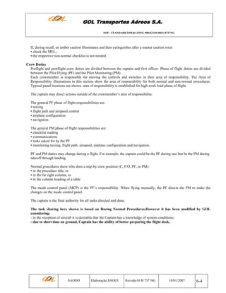 GOL Transportes Aéreos S.A.
SOP - STANDARD OPERATING PROCEDURES B737NG

If, during recall, an amber caution illuminates and then extinguishes after a master caution reset:
• check the MEL;
• the respective non-normal checklist is not needed.
Crew Duties
Preflight and postflight crew duties are divided between the captain and first officer. Phase of flight duties are divided
between the Pilot Flying (PF) and the Pilot Monitoring (PM).
Each crewmember is responsible for moving the controls and switches in their area of responsibility. The Area of
Responsibility illustrations in this section show the area of responsibility for both normal and non-normal procedures.
Typical panel locations are shown. area of responsibility is established for high work load phase of flight.
The captain may direct actions outside of the crewmember’s area of responsibility.
The general PF phase of flight responsibilities are:
• taxiing
• flight path and airspeed control
• airplane configuration
• navigation
The general PM phase of flight responsibilities are:
• checklist reading
• communications
• tasks asked for by the PF
• monitoring taxiing, flight path, airspeed, airplane configuration and navigation.
PF and PM duties may change during a flight. For example, the captain could be the PF during taxi but be the PM during
takeoff through landing.
Normal procedures show who does a step by crew position (C, F/O, PF, or PM):
• in the procedure title, or
• in the far right column, or
• in the column heading of a table
The mode control panel (MCP) is the PF’s responsibility. When flying manually, the PF directs the PM to make the
changes on the mode control panel.
The captain is the final authority for all tasks directed and done.
The task sharing here shown is based on Boeing Normal Procedures.However it has been modified by GOL
considering:
- in the reception of aircraft it is desirable that the Captain has a knowledge of system conditions;
- due to short time on ground, Captain has the ability of better preparing the flight deck.

SAOOO

Elaboração:SAOOI

Revisão18 B 737 NG

10/01/2007

6-4

 