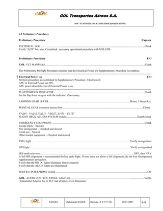 GOL Transportes Aéreos S.A.
SOP - STANDARD OPERATING PROCEDURES B737NG

6.2 Preliminary Procedures

Preliminary Procedure

Captain

TECHNICAL LOG…………………….............................................................................................................................Check
Verify “ACR” list, also. Crosscheck necessary operational procedure with MEL/CDL

Preliminary Procedure

F/O

GOL- FLT MANUALS………………………...………………………..………….……….…………….…..….….…..Check
The Preliminary Preflight Procedure assumes that the Electrical Power Up Supplementary Procedure is complete.
----------------------------------------------------------------------------------------------------------------------------------------------------Electrical Power Up
F/O
Perform procedure as established in Supplementary Procedure –Electrical-if:
APU or External Power not ON;
APU power desirable even if External Power is on.
----------------------------------------------------------------------------------------------------------------------------------------------------FLAP POSITION INDICATOR……………………………….……………………..…………….…………………….Check
Set the flap lever to agree with the indicator, if necessary
LANDING GEAR LEVER…………………………………….…………………....……………………..Down, 3 Green Lts.
MANUAL GEAR extension access door ........................................................................................................................Closed
YA201 - YA242, YA321 - YD257, YJ471 - YK727
FLIGHT DECK ACCESS SYSTEM switch...........................................................................................................Guard closed
EMERGENCY EQUIPMENT ...........................................................................................................................................Check
Escape ropes – Stowed
Fire extinguisher – Checked and stowed
Crash axe – Stowed
Other needed equipment – Checked and stowed
PSEU light ....................................................................................................................................................Verify extinguished
GPS light .......................................................................................................................................................Verify extinguished
IRS mode selectors .............................................................................................................................................OFF, then NAV
A full IRS alignment is recommended before each flight. If time does not allow a full alignment, do the Fast Realignment
supplementary procedure.
Verify that the ON DC lights illuminate then extinguish.
Verify that the ALIGN lights are illuminated.
SERVICE INTERPHONE switch ..........................................................................................................................................Off
GOL -AUDIO CONTROL PANEL (observer) …………………………..……………………………….....................Verify
Transmitter Selector Sw in FLT and all receivers in Minimum

SAOOO

Elaboração:SAOOI

Revisão18 B 737 NG

10/01/2007

6-8

 