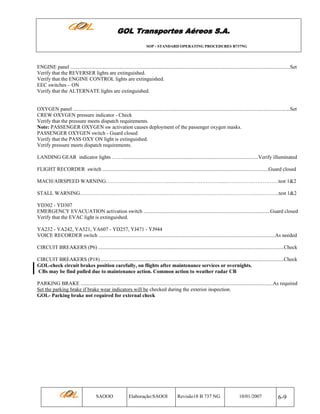 GOL Transportes Aéreos S.A.
SOP - STANDARD OPERATING PROCEDURES B737NG

ENGINE panel ........................................................................................................................................................................Set
Verify that the REVERSER lights are extinguished.
Verify that the ENGINE CONTROL lights are extinguished.
EEC switches – ON
Verify that the ALTERNATE lights are extinguished.

OXYGEN panel ......................................................................................................................................................................Set
CREW OXYGEN pressure indicator - Check
Verify that the pressure meets dispatch requirements.
Note: PASSENGER OXYGEN sw activation causes deployment of the passenger oxygen masks.
PASSENGER OXYGEN switch - Guard closed
Verify that the PASS OXY ON light is extinguished.
Verify pressure meets dispatch requirements.
LANDING GEAR indicator lights ……........................................................................................................Verify illuminated
FLIGHT RECORDER switch ...............................................................................................................................Guard closed
MACH/AIRSPEED WARNING……….….…………………..….………..…………….....…………………………test 1&2
STALL WARNING………………………….…………………….……….………………………………..………...test 1&2
YD302 - YD307
EMERGENCY EVACUATION activation switch .................................................................................................Guard closed
Verify that the EVAC light is extinguished.
YA232 - YA242, YA321, YA607 - YD257, YJ471 - YJ944
VOICE RECORDER switch .......................................................................................................................................As needed
CIRCUIT BREAKERS (P6) ..............................................................................................................................................Check
CIRCUIT BREAKERS (P18) ............................................................................................................................................Check
GOL-check circuit brakes position carefully, on flights after maintenance services or overnights.
CBs may be find pulled due to maintenance action. Common action to weather radar CB
PARKING BRAKE ...................................................................................................................................................As required
Set the parking brake if brake wear indicators will be checked during the exterior inspection.
GOL- Parking brake not required for external check-f

SAOOO

Elaboração:SAOOI

Revisão18 B 737 NG

10/01/2007

6-9

 