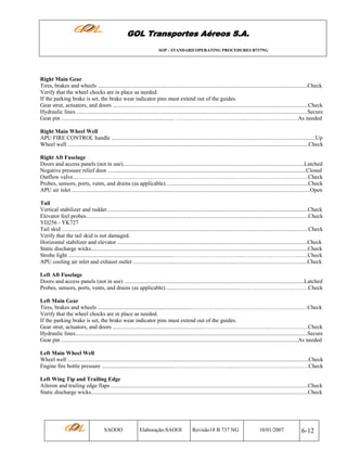 GOL Transportes Aéreos S.A.
SOP - STANDARD OPERATING PROCEDURES B737NG

Right Main Gear
Tires, brakes and wheels ....................................................................................................................................................Check
Verify that the wheel chocks are in place as needed.
If the parking brake is set, the brake wear indicator pins must extend out of the guides.
Gear strut, actuators, and doors ..........................................................................................................................................Check
Hydraulic lines ...................................................................................................................................................................Secure
Gear pin ................................................................................ ……………………………….……………………….As needed
Right Main Wheel Well
APU FIRE CONTROL handle ................................................................................................................................................Up
Wheel well ..........................................................................................................................................................................Check
Right Aft Fuselage
Doors and access panels (not in use)................................................................................................................................Latched
Negative pressure relief door ............................................................................................................................................Closed
Outflow valve………………………………………………………………………..……………………………………Check
Probes, sensors, ports, vents, and drains (as applicable).....................................................................................................Check
APU air inlet ........................................................................................................................................................................Open
Tail
Vertical stabilizer and rudder..............................................................................................................................................Check
Elevator feel probes.............................................................................................................................................................Check
YD256 - YK727
Tail skid ..............................................................................................................................................................................Check
Verify that the tail skid is not damaged.
Horizontal stabilizer and elevator ......................................................................................................................................Check
Static discharge wicks.........................................................................................................................................................Check
Strobe light ..........................................................................………………………………..…….…………………...….Check
APU cooling air inlet and exhaust outlet ...........................................................................................................................Check
Left Aft Fuselage
Doors and access panels (not in use) ...............................................................................................................................Latched
Probes, sensors, ports, vents, and drains (as applicable) ...................................................……………………………….Check
Left Main Gear
Tires, brakes and wheels .................................................................………………………………………….…..………Check
Verify that the wheel chocks are in place as needed.
If the parking brake is set, the brake wear indicator pins must extend out of the guides.
Gear strut, actuators, and doors .................................................................……………………………...……….……….Check
Hydraulic lines....................................................................................................................................................................Secure
Gear pin .......................................................................................................................................................................As needed
Left Main Wheel Well
Wheel well ..........................................................................................................................................................................Check
Engine fire bottle pressure ..................................................…………………………...………………………………….Check
Left Wing Tip and Trailing Edge
Aileron and trailing edge flaps ...........................................................................................................................................Check
Static discharge wicks.........................................................................................................................................................Check

SAOOO

Elaboração:SAOOI

Revisão18 B 737 NG

10/01/2007

6-12

 