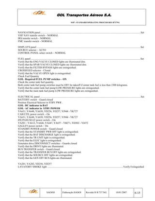 GOL Transportes Aéreos S.A.
SOP - STANDARD OPERATING PROCEDURES B737NG

NAVIGATION panel...............................................................................................................................................................Set
VHF NAV transfer switch – NORMAL
IRS transfer switch – NORMAL
FMC transfer switch – NORMAL
DISPLAYS panel ....................................................................................................................................................................Set
SOURCE selector – AUTO
CONTROL PANEL select switch – NORMAL
FUEL panel .............................................................................................................................................................................Set
Verify that the ENG VALVE CLOSED lights are illuminated dim.
Verify that the SPAR VALVE CLOSED lights are illuminated dim.
Verify that the FILTER BYPASS lights are extinguished.
CROSSFEED selector – Closed
Verify that the VALVE OPEN light is extinguished.
Check Fuel Quantity
GOL- Required FUEL PUMP switches – ON
Check the center tank fuel quantity.
Both center tank fuel pump switches must be OFF for takeoff if center tank fuel is less than 2300 kilograms.
Verify that the center tank fuel pump LOW PRESSURE lights are extinguished.
Verify that the main tank fuel pump LOW PRESSURE lights are extinguished.
ELECTRICAL panel ...............................................................................................................................................................Set
BATTERY switch – Guard closed
Position Electrical Selector in STBY PWR .
GOL- DC indicator in BAT
GOL- AC indicator in STBY POWER
YA631, YA648, YA650, YD256, YD257, YJ944 - YK727
CAB/UTIL power switch .- On
YA631, YA648, YA650, YD256, YD257, YJ944 - YK727
IFE/PASS SEAT power switch .- On
YA201 - YA612, YA646, YA647, YA657 - YB271, YD302 - YJ472
GALLEY power switch - On
STANDBY POWER switch – Guard closed
Verify that the STANDBY PWR OFF light is extinguished.
Verify that the BAT DISCHARGE light is extinguished.
Verify that the TR UNIT light is extinguished.
Verify that the ELEC light is extinguished.
Generator drive DISCONNECT switches – Guards closed
Verify that the DRIVE lights are illuminated.
BUS TRANSFER switch – Guard closed
Verify that the TRANSFER BUS OFF lights are extinguished.
Verify that the SOURCE OFF lights are extinguished.
Verify that the GEN OFF BUS lights are illuminated.
YA201, YA202, YD256, YD257
LAVATORY SMOKE light ........................................................................................................................Verify Extinguished

SAOOO

Elaboração:SAOOI

Revisão18 B 737 NG

10/01/2007

6-15

 