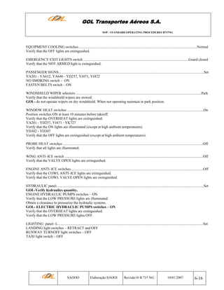 GOL Transportes Aéreos S.A.
SOP - STANDARD OPERATING PROCEDURES B737NG

EQUIPMENT COOLING switches..................................................................................................................................Normal
Verify that the OFF lights are extinguished.
EMERGENCY EXIT LIGHTS switch ...................................................................................................................Guard closed
Verify that the NOT ARMED light is extinguished.
PASSENGER SIGNS...............................................................................................................................................................Set
YA201 - YA612, YA646 - YD257, YJ471, YJ472
NO SMOKING switch – ON
FASTEN BELTS switch – ON
WINDSHIELD WIPER selectors .........................................................................................................................................Park
Verify that the windshield wipers are stowed.
GOL- do not operate wipers on dry windshield. When not operating maintain in park position.
WINDOW HEAT switches .....................................................................................................................................................On
Position switches ON at least 10 minutes before takeoff.
Verify that the OVERHEAT lights are extinguished.
YA201 - YD257, YJ471 - YK727
Verify that the ON lights are illuminated (except at high ambient temperatures).
YD302 - YD307
Verify that the OFF lights are extinguished (except at high ambient temperatures).
PROBE HEAT switches .........................................................................................................................................................Off
Verify that all lights are illuminated.
WING ANTI–ICE switch .......................................................................................................................................................Off
Verify that the VALVE OPEN lights are extinguished.
ENGINE ANTI–ICE switches.................................................................................................................................................Off
Verify that the COWL ANTI–ICE lights are extinguished.
Verify that the COWL VALVE OPEN lights are extinguished.
HYDRAULIC panel.................................................................................................................................................................Set
GOL-Verify hydraulics quantity.
ENGINE HYDRAULIC PUMPS switches – ON
Verify that the LOW PRESSURE lights are illuminated.
Obtain a clearance to pressurize the hydraulic systems.
GOL- ELECTRIC HYDRAULIC PUMPS switches – ON
Verify that the OVERHEAT lights are extinguished.
Verify that the LOW PRESSURE lights OFF.
LIGHTING panel- L...............................................................................................................................................................Set
LANDING light switches – RETRACT and OFF
RUNWAY TURNOFF light switches – OFF
TAXI light switch – OFF

SAOOO

Elaboração:SAOOI

Revisão18 B 737 NG

10/01/2007

6-16

 