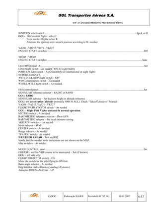 GOL Transportes Aéreos S.A.
SOP - STANDARD OPERATING PROCEDURES B737NG

IGNITION select switch ..............................................................................................................................................Ign L or R
GOL- Odd number flights: select L
Even number flights: select R
Alternate the ignition select switch position according to flt. number
YA201 - YD257, YJ471 - YK727
ENGINE START switches .....................................................................................................................................................Off
YD302 - YD307
ENGINE START switches ..................................................................................................................................................Auto
LIGHTING panel -R ...............................................................................................................................................................Set
LOGO light switch – As needed ( ON for night flight)
POSITION light switch – As needed (ON for international or night flight)
STROBE lights OFF.
ANTI–COLLISION light switch – OFF
WING illumination switch – As needed
WHEEL WELL light switch – As needed.
EFIS control panel ..................................................................................................................................................................Set
MINIMUMS reference selector – RADIO or BARO
GOL- BARO
MINIMUMS selector – Set decision height or altitude reference
GOL- set acceleration altitude (normally 1000 Ft AGL). Check “Takeoff Analysis” Manual
YA201 - YA242, YA321 - YK727
FLIGHT PATH VECTOR switch – As needed
GOL – Flight Path Vector not used in normal operation
METERS switch – As needed
BAROMETRIC reference selector – IN or HPA
BAROMETRIC selector – Set local altimeter setting
VOR/ADF switches – As needed
Mode selector – MAP
CENTER switch – As needed
Range selector – As needed
TRAFFIC switch – As needed
WEATHER RADAR – Test and Off
Verify that the weather radar indications are not shown on the MAP.
Map switches – As needed
MODE CONTROL panel........................................................................................................................................................Set
COURSE - set first VOR course to be intercepted – Set (if known)
GOL – left side only
FLIGHT DIRECTOR switch – ON
Move the switch for the pilot flying to ON first.
Bank angle selector – As needed
Hdg Selector –set to Runway heading (if known)
Autopilot DISENGAGE bar – UP

SAOOO

Elaboração:SAOOI

Revisão18 B 737 NG

10/01/2007

6-17

 