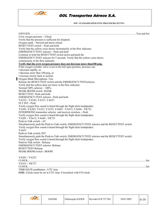 GOL Transportes Aéreos S.A.
SOP - STANDARD OPERATING PROCEDURES B737NG

OXYGEN................................................................................................................................................................. Test and Set
Crew oxygen pressure – Check
Verify that the pressure is sufficient for dispatch.
Oxygen mask – Stowed and doors closed
RESET/TEST switch – Push and hold
Verify that the yellow cross shows momentarily in the flow indicator.
EMERGENCY/TEST selector – Push and hold
Continue to hold the RESET/TEST switch down and push the
EMERGENCY/TEST selector for 5 seconds. Verify that the yellow cross shows
continuously in the flow indicator.
Verify that the crew oxygen pressure does not decrease more than100 psig.
If the oxygen cylinder valve is not in the full open position, pressure can:
• decrease rapidly, or
• decrease more than 100 psig, or
• increase slowly back to normal.
Oxygen Mask Microphone- Test
Release the RESET/TEST switch and the EMERGENCY/TESTselector.
Verify that the yellow does not show in the flow indicator.
Normal/100% selector – 100%
MASK-BOOM switch -MASK
RESET/TEST -Push and hold
EMERGENCY/TEST selector -.Push and hold
YA232 - YA242, YA321, YA631
FLT INT -.Push
Verify oxygen flow sound is heard through the flight deck loudspeaker.
YA201, YA202, YA251, YA252, YA602 - YA612, YA646 - YK721
INTERPHONE transmitter selector and receiver switches .-.Push
Verify oxygen flow sound is heard through the flight deck loudspeaker.
YA201 - YA612, YA646 - YK721
Push-to-Talk switch -..I/C
Simultaneously push the Push-to-Talk switch, EMERGENCY/TEST selector and the RESET/TEST switch.
Verify oxygen flow sound is heard through the flight deck loudspeaker.
YA631
Push-to-Talk switch-.INT
Simultaneously push the Push-to-Talk switch, EMERGENCY/TEST selector and the RESET/TEST switch.
Verify oxygen flow sound is heard through the flight deck loudspeaker.
Push-to-Talk switch - Release
EMERGENCY/TEST selector -Release
RESET/TEST-Release
MASK-BOOM switch - BOOM
YA201 - YA252
CLOCK....................................................................................................................................................................................Set
YA321 - YK727
CLOCK....................................................................................................................................................................................Set
TIME/DATE pushbutton - UTC time
GOL- Clocks must be set in UTC time. Crosscheck with F/O clock.

SAOOO

Elaboração:SAOOI

Revisão18 B 737 NG

10/01/2007

6-18

 