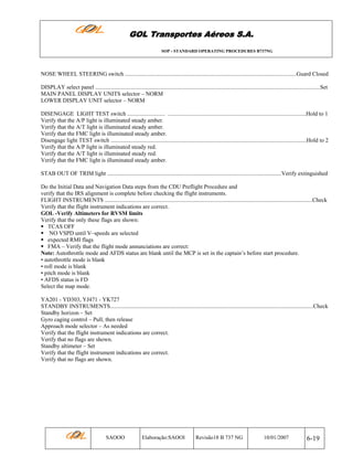 GOL Transportes Aéreos S.A.
SOP - STANDARD OPERATING PROCEDURES B737NG

NOSE WHEEL STEERING switch .......................................................................................................................Guard Closed
DISPLAY select panel ............................................................................................................................................................Set
MAIN PANEL DISPLAY UNITS selector – NORM
LOWER DISPLAY UNIT selector – NORM
DISENGAGE LIGHT TEST switch .......................... ................................................................................................Hold to 1
Verify that the A/P light is illuminated steady amber.
Verify that the A/T light is illuminated steady amber.
Verify that the FMC light is illuminated steady amber.
Disengage light TEST switch ........................................................................................................................................Hold to 2
Verify that the A/P light is illuminated steady red.
Verify that the A/T light is illuminated steady red.
Verify that the FMC light is illuminated steady amber.
STAB OUT OF TRIM light .........................................................................................................................Verify extinguished
Do the Initial Data and Navigation Data steps from the CDU Preflight Procedure and
verify that the IRS alignment is complete before checking the flight instruments.
FLIGHT INSTRUMENTS ................................................................................................................................................Check
Verify that the flight instrument indications are correct.
GOL -Verify Altimeters for RVSM limits
Verify that the only these flags are shown:
TCAS OFF
NO VSPD until V–speeds are selected
expected RMI flags
FMA – Verify that the flight mode annunciations are correct:
Note: Autothrottle mode and AFDS status are blank until the MCP is set in the captain’s before start procedure.
• autothrottle mode is blank
• roll mode is blank
• pitch mode is blank
• AFDS status is FD
Select the map mode.
YA201 - YD303, YJ471 - YK727
STANDBY INSTRUMENTS.............................................................................................................................................Check
Standby horizon – Set
Gyro caging control – Pull, then release
Approach mode selector – As needed
Verify that the flight instrument indications are correct.
Verify that no flags are shown.
Standby altimeter – Set
Verify that the flight instrument indications are correct.
Verify that no flags are shown.

SAOOO

Elaboração:SAOOI

Revisão18 B 737 NG

10/01/2007

6-19

 