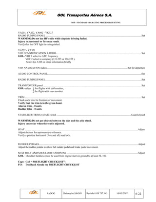 GOL Transportes Aéreos S.A.
SOP - STANDARD OPERATING PROCEDURES B737NG

YA201, YA202, YA602 - YK727
RADIO TUNING PANEL ......................................................................................................................................................Set
WARNING:Do not key HF radio while airplane is being fueled.
Injury to personnel or fire may result.
Verify that the OFF light is extinguished.
YA232 - YA321
VHF COMMUNICATION RADIOS......................................................................................................................................Set
GOL- VHF 1 select to ATC frequency.
VHF 2 select to company (131.225 or 136.225 ).
Select for ATIS or other information briefly
VHF NAVIGATION radios...............................................................................................................................Set for departure
AUDIO CONTROL PANEL...................................................................................................................................................Set
RADIO TUNING PANEL.......................................................................................................................................................Set
TRANSPONDER panel ..........................................................................................................................................................Set
GOL- select 1 for flights with odd number;
2 for flight with even number
TRIM .......................................................................................................................................................................................Set
Check each trim for freedom of movement.
Verify that the trim is in the green band.
Aileron trim – 0 units
Rudder trim – 0 units
STABILIZER TRIM override switch .....................................................................................................................Guard closed
WARNING:Do not put objects between the seat and the aisle stand.
Injury can occur when the seat is adjusted.
SEAT .................................................................................................................................................................................Adjust
Adjust the seat for optimum eye reference.
Verify a positive horizontal (fore and aft) seat lock.

RUDDER PEDALS........................................... ................................................................................................................Adjust
Adjust the rudder pedals to allow full rudder pedal and brake pedal movement.
SEAT BELT AND SHOULDER HARDNESS ................................................................................................................Adjust
GOL – shoulder hardness must be used from engine start on ground to at least FL 100
Capt: Call “ PREFLIGHT CHECKLIST”FO: Do (Read Aloud) the PREFLIGHT CHECKLIST

SAOOO

Elaboração:SAOOI

Revisão18 B 737 NG

10/01/2007

6-22

 