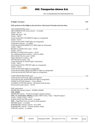 GOL Transportes Aéreos S.A.
SOP - STANDARD OPERATING PROCEDURES B737NG

Preflight Procedure

F/O

GOL-perform on first flight on the aircraft or when Secure Procedure has been done.
AIR CONDITIONING panel...................................................................................................................................................Set
AIR TEMPERATURE source selector – As needed
YD256 - YK727
TRIM AIR switch – ON
YA201 - YB271
Verify that the DUCT OVERHEAT lights are extinguished.
YD256 - YK727
Verify that the ZONE TEMP lights are extinguished.
Temperature selectors – As needed
Verify that the RAM DOOR FULL OPEN lights are illuminated.
YA201 - YB271
RECIRCULATION FAN switch – AUTO
YD256 - YK727
RECIRCULATION FAN switches – AUTO
Air conditioning PACK switches – AUTO or HIGH
ISOLATION VALVE switch – OPEN
Engine BLEED air switches – ON
APU BLEED air switch – ON
Verify that the DUAL BLEED light is illuminated.
YA201 - YB271
Verify that the PACK TRIP OFF lights are extinguished.
YD256 - YK727
Verify that the PACK lights are extinguished.
Verify that the WING–BODY OVERHEAT lights are extinguished.
Verify that the BLEED TRIP OFF lights are extinguished.
CABIN PRESSURIZATION panel ........................................................................................................................................Set
Verify that the AUTO FAIL light is extinguished.
Verify that the OFF SCHED DESCENT light is extinguished.
FLIGHT ALTITUDE indicator – Cruise altitude
LANDING ALTITUDE indicator – Destination field elevation
Pressurization mode selector – AUTO
EFIS control panel ...................................................................................................................................................................Set
MINIMUMS reference selector – RADIO or BARO
GOL- BARO
MINIMUMS selector – Set decision height or altitude reference
GOL- set acceleration altitude (normally 1000 Ft AGL). Check “Takeoff Analysis”
YA201 - YA242, YA321 - YK727
FLIGHT PATH VECTOR switch – As needed
GOL – Flight Path Vector not used in normal operation
METERS switch – As needed
BAROMETRIC reference selector – IN or HPA
BAROMETRIC selector – Set local altimeter setting
VOR/ADF switches – As needed

SAOOO

Elaboração:SAOOI

Revisão18 B 737 NG

10/01/2007

6-23

 