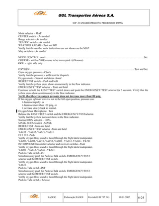 GOL Transportes Aéreos S.A.
SOP - STANDARD OPERATING PROCEDURES B737NG

Mode selector – MAP
CENTER switch – As needed
Range selector – As needed
TRAFFIC switch – As needed
WEATHER RADAR – Test and Off
Verify that the weather radar indications are not shown on the MAP.
Map switches – As needed
MODE CONTROL panel........................................................................................................................................................Set
COURSE - set first VOR course to be intercepted t (if known)
GOL – right side only
OXYGEN..................................................................................................................................................................Test and Set
Crew oxygen pressure – Check
Verify that the pressure is sufficient for dispatch.
Oxygen mask – Stowed and doors closed
RESET/TEST switch – Push and hold
Verify that the yellow cross shows momentarily in the flow indicator.
EMERGENCY/TEST selector – Push and hold
Continue to hold the RESET/TEST switch down and push the EMERGENCY/TEST selector for 5 seconds. Verify that the
yellow cross shows continuously in the flow indicator.
Verify that the crew oxygen pressure does not decrease more than100 psig.
If the oxygen cylinder valve is not in the full open position, pressure can:
• decrease rapidly, or
• decrease more than 100 psig, or
• increase slowly back to normal.
Oxygen Mask Microphone- Test
Release the RESET/TEST switch and the EMERGENCY/TESTselector.
Verify that the yellow does not show in the flow indicator.
Normal/100% selector – 100%
MASK-BOOM switch -.MASK
RESET/TEST -Push and hold
EMERGENCY/TEST selector -Push and hold
YA232 - YA242, YA321, YA631
FLT INT -Push
Verify oxygen flow sound is heard through the flight deck loudspeaker.
YA201, YA202, YA251, YA252, YA602 - YA612, YA646 - YK721
INTERPHONE transmitter selector and receiver switches -Push
Verify oxygen flow sound is heard through the flight deck loudspeaker.
YA201 - YA612, YA646 - YK721
Push-to-Talk switch -I/C
Simultaneously push the Push-to-Talk switch, EMERGENCY/TEST
selector and the RESET/TEST switch.
Verify oxygen flow sound is heard through the flight deck loudspeaker.
YA631
Push-to-Talk switch -INT
Simultaneously push the Push-to-Talk switch, EMERGENCY/TEST
selector and the RESET/TEST switch.
Verify oxygen flow sound is heard through the flight deck loudspeaker.
Push-to-Talk switch - Release

SAOOO

Elaboração:SAOOI

Revisão18 B 737 NG

10/01/2007

6-24

 