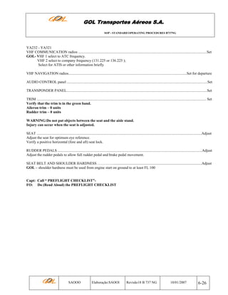 GOL Transportes Aéreos S.A.
SOP - STANDARD OPERATING PROCEDURES B737NG

YA232 - YA321
VHF COMMUNICATION radios ..........................................................................................................................................Set
GOL- VHF 1 select to ATC frequency.
VHF 2 select to company frequency (131.225 or 136.225 );
Select for ATIS or other information briefly
VHF NAVIGATION radios...............................................................................................................................Set for departure
AUDIO CONTROL panel .......................................................................................................................................................Set
TRANSPONDER PANEL.......................................................................................................................................................Set
TRIM ...................................................................................................................................................................................... Set
Verify that the trim is in the green band.
Aileron trim – 0 units
Rudder trim – 0 units
WARNING:Do not put objects between the seat and the aisle stand.
Injury can occur when the seat is adjusted.
SEAT .................................................................................................................................................................................Adjust
Adjust the seat for optimum eye reference.
Verify a positive horizontal (fore and aft) seat lock.
RUDDER PEDALS ...........................................................................................................................................................Adjust
Adjust the rudder pedals to allow full rudder pedal and brake pedal movement.
SEAT BELT AND SHOULDER HARDNESS …………................................................................................................Adjust
GOL – shoulder hardness must be used from engine start on ground to at least FL 100

Capt: Call “ PREFLIGHT CHECKLIST”FO: Do (Read Aloud) the PREFLIGHT CHECKLIST

SAOOO

Elaboração:SAOOI

Revisão18 B 737 NG

10/01/2007

6-26

 
