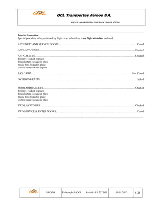 GOL Transportes Aéreos S.A.
SOP - STANDARD OPERATING PROCEDURES B737NG

----------------------------------------------------------------------------------------------------------------------------------------------------Interior Inspection
Special procedure to be performed by flight crew when there is no flight attendant on board
AFT ENTRY AND SERVICE DOORS ………………………………........…………...….…………………..……….Closed
AFT LAVATORIES……………………………...………………………...…..………….……………………..……Checked
AFT GALLEYS…………………………….………………………………….....……………….……………..….…Checked
Trolleys –locked in place
Transporters –locked in place
Waste bins-locked in place
Coffee maker-locked inplace
PAX CABIN………………………….......…………...……………..……………..............……….……………...Bins Closed
OVERWING EXITS……………………………...……………….………………....…….……..…...………….....…..Locked

FORWARD GALLEYS…………………………….......…………………………………...……………..……......…Checked
Trolleys –locked in place
Transporters –locked in place
Waste bins-locked in place
Coffee maker-locked in place
FWD LAVATORIES………......……………………………………….…………………...…....……………………Checked
FWD SERVICE & ENTRY DOORS ..………………………….………………………...…....……...………….…….Closed
-----------------------------------------------------------------------------------------------------------------------------------------------------

SAOOO

Elaboração:SAOOI

Revisão18 B 737 NG

10/01/2007

6-28

 