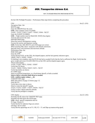 GOL Transportes Aéreos S.A.
SOP - STANDARD OPERATING PROCEDURES B737NG

Do the CDU Preflight Procedure – Performance Data steps before completing this procedure.
CDU……………………………………………………..…………………………...…………...…….............…Set (C) (FO)
Navigation Data -.Set
ROUTE page:
Enter the ORIGIN/Enter the route.
GOL- enter company route if available
YA201 - YA321, YA631, YA657 - YD307, YJ944 - YK727
Enter the FLIGHT NUMBER.
GOL – Flight number must be filled GOL XXXX (four digits)
Activate and execute the route.
DEPARTURES page:
Select the runway and departure routing.
Execute the runway and departure routing.
GOL-Verify that SID, ROUTE and LEGS pages are correct.
When inserting SID, check waypoints with altitude restrictions.
Specially those with minimum and maximum altitude
Performance Data -Set
PERF INIT page:
Enter the ZFW.
Verify that the FUEL on the CDU, the dispatch papers, and the fuel quantity indicators agree.
YB202, YB271, YD302 - YD307
If refueling is not complete, enter the PLAN trip fuel as needed.Verify that the fuel is sufficient for flight. Verify that the
gross weight and cruise CG (GW/CRZ CG) on the CDU and the dispatch papers agree.
Thrust mode display:
YA201, YA202, YB271, YD302 - YD307
Verify that TO shows.
YA232 - YB202, YD256, YD257, YJ471 - YK727
Verify that dashes are shown.
N1 LIMIT page:
Select an assumed temperature, or a fixed derate takeoff, or both as needed.
Select a full or a derated climb thrust as needed.
GOL- confirm engine rating (___K)
TAKEOFF REF page:
Make data entries on page 2/2 before page 1/2.
Enter the CG.
Verify that a trim value is shown.
Select or enter the takeoff V speeds.
YA251, YA252, YA607 - YA657, YD256 - YK727
Verify or enter a thrust reduction altitude.
Verify that the preflight is complete.
CDU display ............................................................................................................................................................Set (C) (FO)
Normally the PF selects the TAKEOFF REF page.
Normally the PM selects the LEGS page.
GOL- check takeoff computation and set:
N1 bugs -Check (C)
Verify that the N1 reference bugs are correct.
IAS bugs -Set (C) (FO)
Verify that the speed bugs are at V1, VR, V2 + 15, and flaps up maneuvering speed.

SAOOO

Elaboração:SAOOI

Revisão18 B 737 NG

10/01/2007

6-30

 