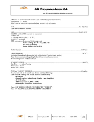 GOL Transportes Aéreos S.A.
SOP - STANDARD OPERATING PROCEDURES B737NG

OAT must be inserted manually even if it is to confirm the aspirated information
( direct from TAT probe).
WIND must be inserted at waypoints for long or routes with reclearance
EFIS..........................................................................................................................................................................Set (C) (FO)
GOL- set acceleration altitude
MCP........................................................................................................................................................................ Set (C) (FO)
COURSE - set first VOR course to be intercepted.
FD Sws -ON
IAS/MACH selector – Set V2 (CAPT)
Arm LNAV as needed.
GOL procedures: do not arm LNAV on ground
Initial heading – Set (CAPT/COPILOT)
Set Runway Heading
Initial altitude – Set (CAPT)
AUTO BRAKE…………………………………………......…………………………….…………...………...…….RTO (C)
PARKING BRAKE .........................................................................................................................................................Set (C)
Verify that the parking brake warning light is illuminated if parking brake applied.
Note: Do not assume that the parking brake will prevent airplane movement.
Accumulator pressure can be insufficient.
STABILIZER TRIM ..............................................................................……………….……………...……...….……..Set (C)
Stab Trim - ____takeoff setting
Aileron trim – 0 units
Rudder trim – 0 units
TAXI and TAKEOFF BRIEFING ................................................................................................................................Complete
The pilot who will do the takeoff does the taxi and takeoff briefings.
GOL- Takeoff briefings will include (but are not limited to):
-Acft Status
-Takeoff Analyses (takeoff card, Weather – use of anti-ice)
- RTO Briefing
- SID Analyses (chart, FMS , MSA)
- Contingency Procedures for departure
Capt: Call “BEFORE START CHECKLIST TO THE LINE”FO: Do (Read Aloud) the BEFORE START CHECKLIST

SAOOO

Elaboração:SAOOI

Revisão18 B 737 NG

10/01/2007

6-31

 