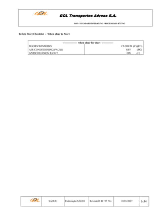 GOL Transportes Aéreos S.A.
SOP - STANDARD OPERATING PROCEDURES B737NG

Before Start Checklist - When clear to Start
---------------- when clear for start ------------DOORS/WINDOWS
AIR CONDITIONING PACKS
ANTICOLLISION LIGHT

SAOOO

Elaboração:SAOOI

Revisão18 B 737 NG

CLOSED (C) (FO)
OFF
(FO)
ON
(C)

10/01/2007

6-34

 